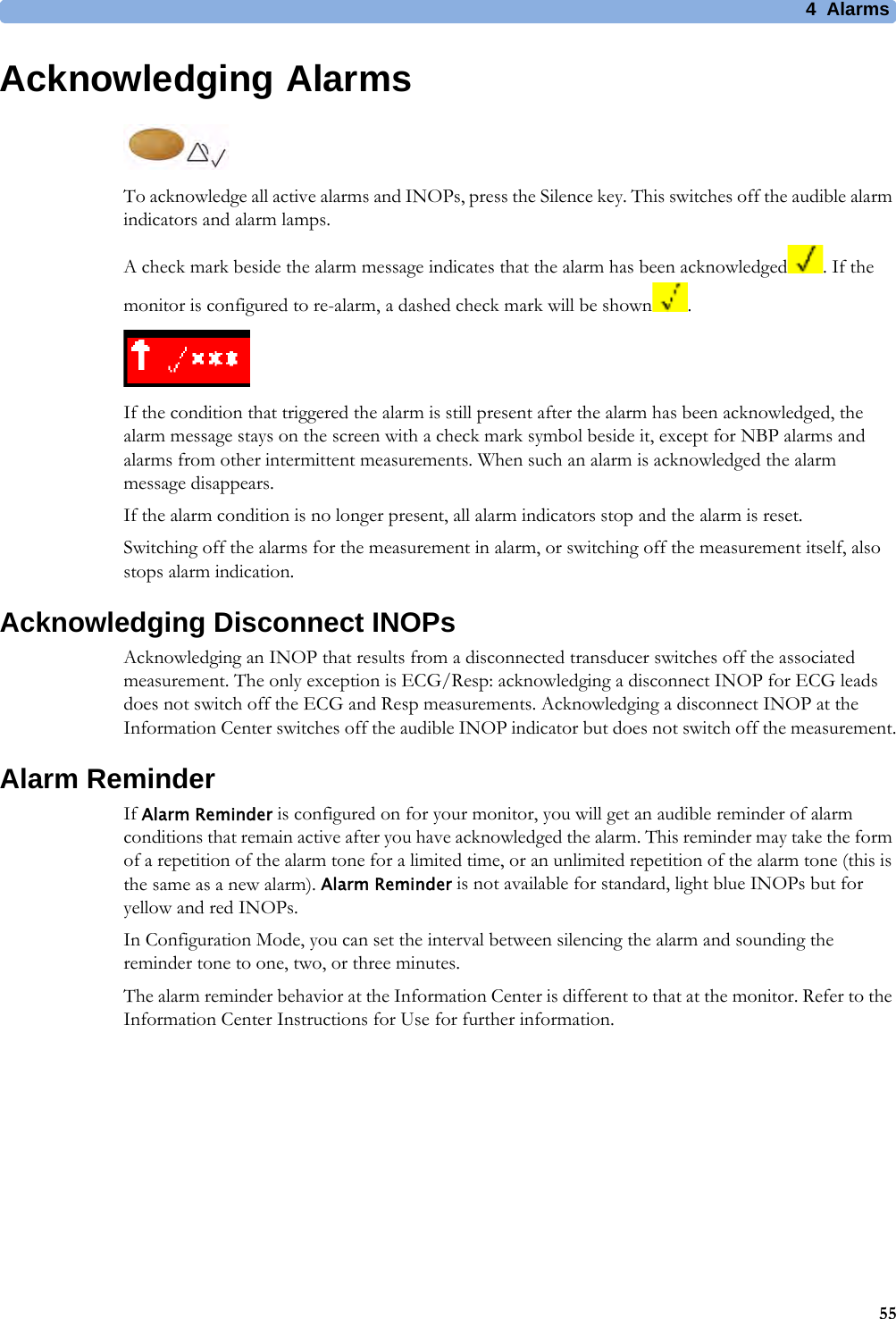 4 Alarms55Acknowledging AlarmsTo acknowledge all active alarms and INOPs, press the Silence key. This switches off the audible alarm indicators and alarm lamps.A check mark beside the alarm message indicates that the alarm has been acknowledged . If the monitor is configured to re-alarm, a dashed check mark will be shown .If the condition that triggered the alarm is still present after the alarm has been acknowledged, the alarm message stays on the screen with a check mark symbol beside it, except for NBP alarms and alarms from other intermittent measurements. When such an alarm is acknowledged the alarm message disappears.If the alarm condition is no longer present, all alarm indicators stop and the alarm is reset.Switching off the alarms for the measurement in alarm, or switching off the measurement itself, also stops alarm indication.Acknowledging Disconnect INOPsAcknowledging an INOP that results from a disconnected transducer switches off the associated measurement. The only exception is ECG/Resp: acknowledging a disconnect INOP for ECG leads does not switch off the ECG and Resp measurements. Acknowledging a disconnect INOP at the Information Center switches off the audible INOP indicator but does not switch off the measurement.Alarm ReminderIf Alarm Reminder is configured on for your monitor, you will get an audible reminder of alarm conditions that remain active after you have acknowledged the alarm. This reminder may take the form of a repetition of the alarm tone for a limited time, or an unlimited repetition of the alarm tone (this is the same as a new alarm). Alarm Reminder is not available for standard, light blue INOPs but for yellow and red INOPs.In Configuration Mode, you can set the interval between silencing the alarm and sounding the reminder tone to one, two, or three minutes.The alarm reminder behavior at the Information Center is different to that at the monitor. Refer to the Information Center Instructions for Use for further information.