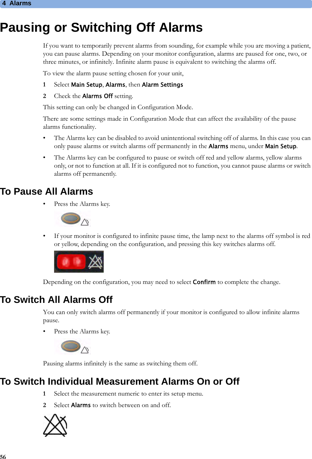 4 Alarms56Pausing or Switching Off AlarmsIf you want to temporarily prevent alarms from sounding, for example while you are moving a patient, you can pause alarms. Depending on your monitor configuration, alarms are paused for one, two, or three minutes, or infinitely. Infinite alarm pause is equivalent to switching the alarms off.To view the alarm pause setting chosen for your unit,1Select Main Setup, Alarms, then Alarm Settings2Check the Alarms Off setting.This setting can only be changed in Configuration Mode.There are some settings made in Configuration Mode that can affect the availability of the pause alarms functionality.• The Alarms key can be disabled to avoid unintentional switching off of alarms. In this case you can only pause alarms or switch alarms off permanently in the Alarms menu, under Main Setup.• The Alarms key can be configured to pause or switch off red and yellow alarms, yellow alarms only, or not to function at all. If it is configured not to function, you cannot pause alarms or switch alarms off permanently.To Pause All Alarms• Press the Alarms key. • If your monitor is configured to infinite pause time, the lamp next to the alarms off symbol is red or yellow, depending on the configuration, and pressing this key switches alarms off.Depending on the configuration, you may need to select Confirm to complete the change.To Switch All Alarms OffYou can only switch alarms off permanently if your monitor is configured to allow infinite alarms pause.• Press the Alarms key.Pausing alarms infinitely is the same as switching them off.To Switch Individual Measurement Alarms On or Off1Select the measurement numeric to enter its setup menu.2Select Alarms to switch between on and off.