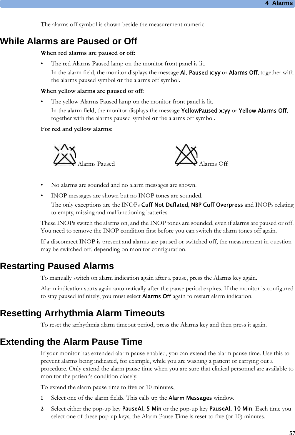 4 Alarms57The alarms off symbol is shown beside the measurement numeric.While Alarms are Paused or OffWhen red alarms are paused or off:• The red Alarms Paused lamp on the monitor front panel is lit.In the alarm field, the monitor displays the message Al. Paused x:yy or Alarms Off, together with the alarms paused symbol or the alarms off symbol.When yellow alarms are paused or off:• The yellow Alarms Paused lamp on the monitor front panel is lit.In the alarm field, the monitor displays the message YellowPaused x:yy or Yellow Alarms Off, together with the alarms paused symbol or the alarms off symbol.For red and yellow alarms:• No alarms are sounded and no alarm messages are shown.• INOP messages are shown but no INOP tones are sounded.The only exceptions are the INOPs Cuff Not Deflated, NBP Cuff Overpress and INOPs relating to empty, missing and malfunctioning batteries.These INOPs switch the alarms on, and the INOP tones are sounded, even if alarms are paused or off. You need to remove the INOP condition first before you can switch the alarm tones off again.If a disconnect INOP is present and alarms are paused or switched off, the measurement in question may be switched off, depending on monitor configuration.Restarting Paused AlarmsTo manually switch on alarm indication again after a pause, press the Alarms key again.Alarm indication starts again automatically after the pause period expires. If the monitor is configured to stay paused infinitely, you must select Alarms Off again to restart alarm indication.Resetting Arrhythmia Alarm TimeoutsTo reset the arrhythmia alarm timeout period, press the Alarms key and then press it again.Extending the Alarm Pause TimeIf your monitor has extended alarm pause enabled, you can extend the alarm pause time. Use this to prevent alarms being indicated, for example, while you are washing a patient or carrying out a procedure. Only extend the alarm pause time when you are sure that clinical personnel are available to monitor the patient&apos;s condition closely.To extend the alarm pause time to five or 10 minutes,1Select one of the alarm fields. This calls up the Alarm Messages window.2Select either the pop-up key PauseAl. 5 Min or the pop-up key PauseAl. 10 Min. Each time you select one of these pop-up keys, the Alarm Pause Time is reset to five (or 10) minutes. Alarms Paused  Alarms Off