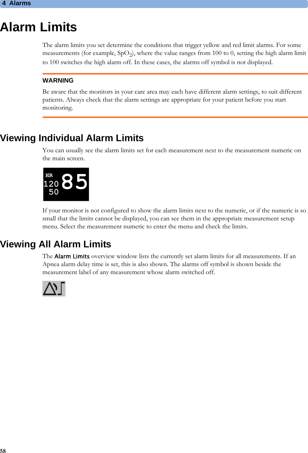 4 Alarms58Alarm LimitsThe alarm limits you set determine the conditions that trigger yellow and red limit alarms. For some measurements (for example, SpO2), where the value ranges from 100 to 0, setting the high alarm limit to 100 switches the high alarm off. In these cases, the alarms off symbol is not displayed.WARNINGBe aware that the monitors in your care area may each have different alarm settings, to suit different patients. Always check that the alarm settings are appropriate for your patient before you start monitoring.Viewing Individual Alarm LimitsYou can usually see the alarm limits set for each measurement next to the measurement numeric on the main screen. If your monitor is not configured to show the alarm limits next to the numeric, or if the numeric is so small that the limits cannot be displayed, you can see them in the appropriate measurement setup menu. Select the measurement numeric to enter the menu and check the limits.Viewing All Alarm LimitsThe Alarm Limits overview window lists the currently set alarm limits for all measurements. If an Apnea alarm delay time is set, this is also shown. The alarms off symbol is shown beside the measurement label of any measurement whose alarm switched off.