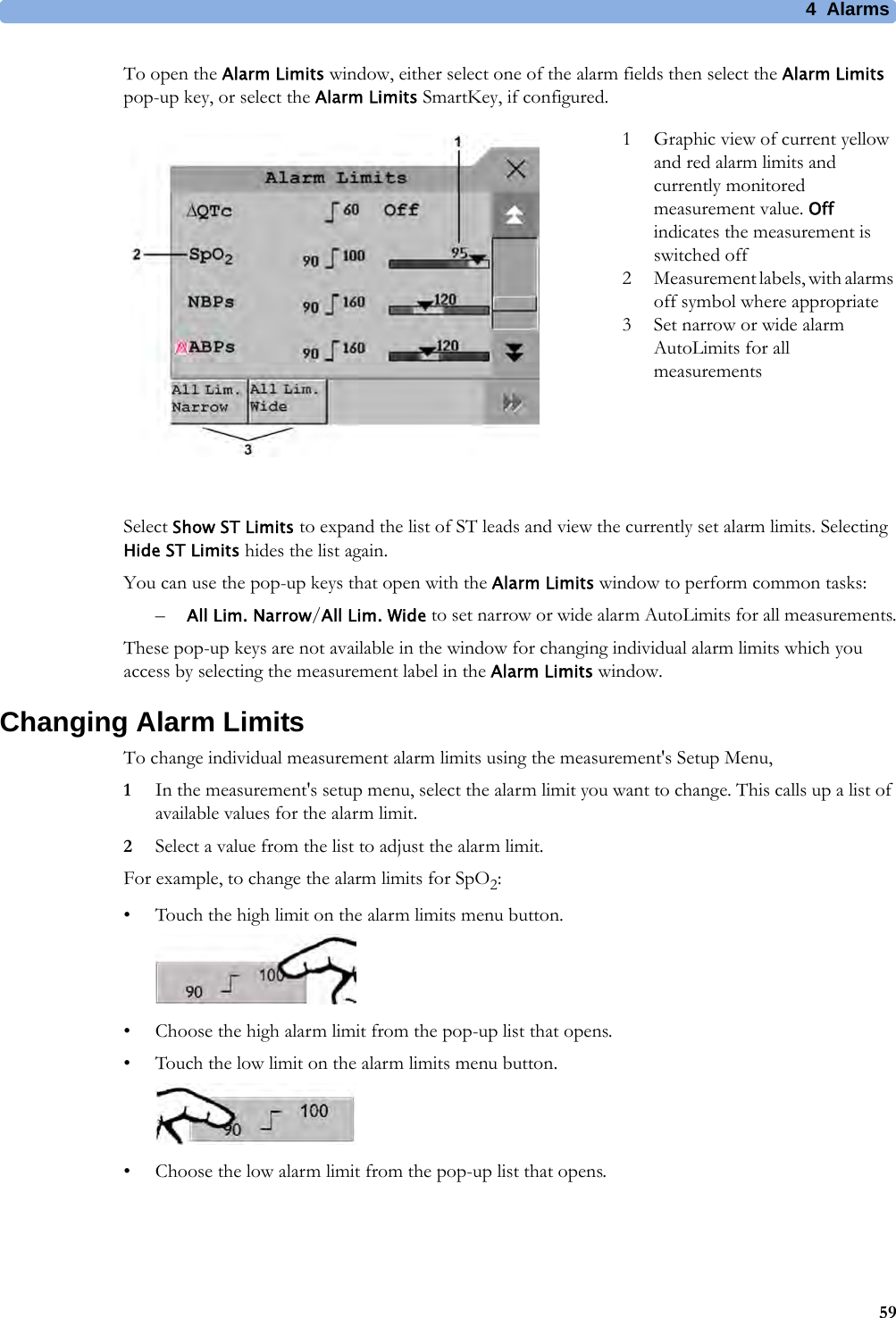 4 Alarms59To open the Alarm Limits window, either select one of the alarm fields then select the Alarm Limits pop-up key, or select the Alarm Limits SmartKey, if configured.Select Show ST Limits to expand the list of ST leads and view the currently set alarm limits. Selecting Hide ST Limits hides the list again.You can use the pop-up keys that open with the Alarm Limits window to perform common tasks:–All Lim. Narrow/All Lim. Wide to set narrow or wide alarm AutoLimits for all measurements.These pop-up keys are not available in the window for changing individual alarm limits which you access by selecting the measurement label in the Alarm Limits window.Changing Alarm LimitsTo change individual measurement alarm limits using the measurement&apos;s Setup Menu,1In the measurement&apos;s setup menu, select the alarm limit you want to change. This calls up a list of available values for the alarm limit.2Select a value from the list to adjust the alarm limit.For example, to change the alarm limits for SpO2:• Touch the high limit on the alarm limits menu button. • Choose the high alarm limit from the pop-up list that opens.• Touch the low limit on the alarm limits menu button. • Choose the low alarm limit from the pop-up list that opens.1 Graphic view of current yellow and red alarm limits and currently monitored measurement value. Off indicates the measurement is switched off2 Measurement labels, with alarms off symbol where appropriate3 Set narrow or wide alarm AutoLimits for all measurements