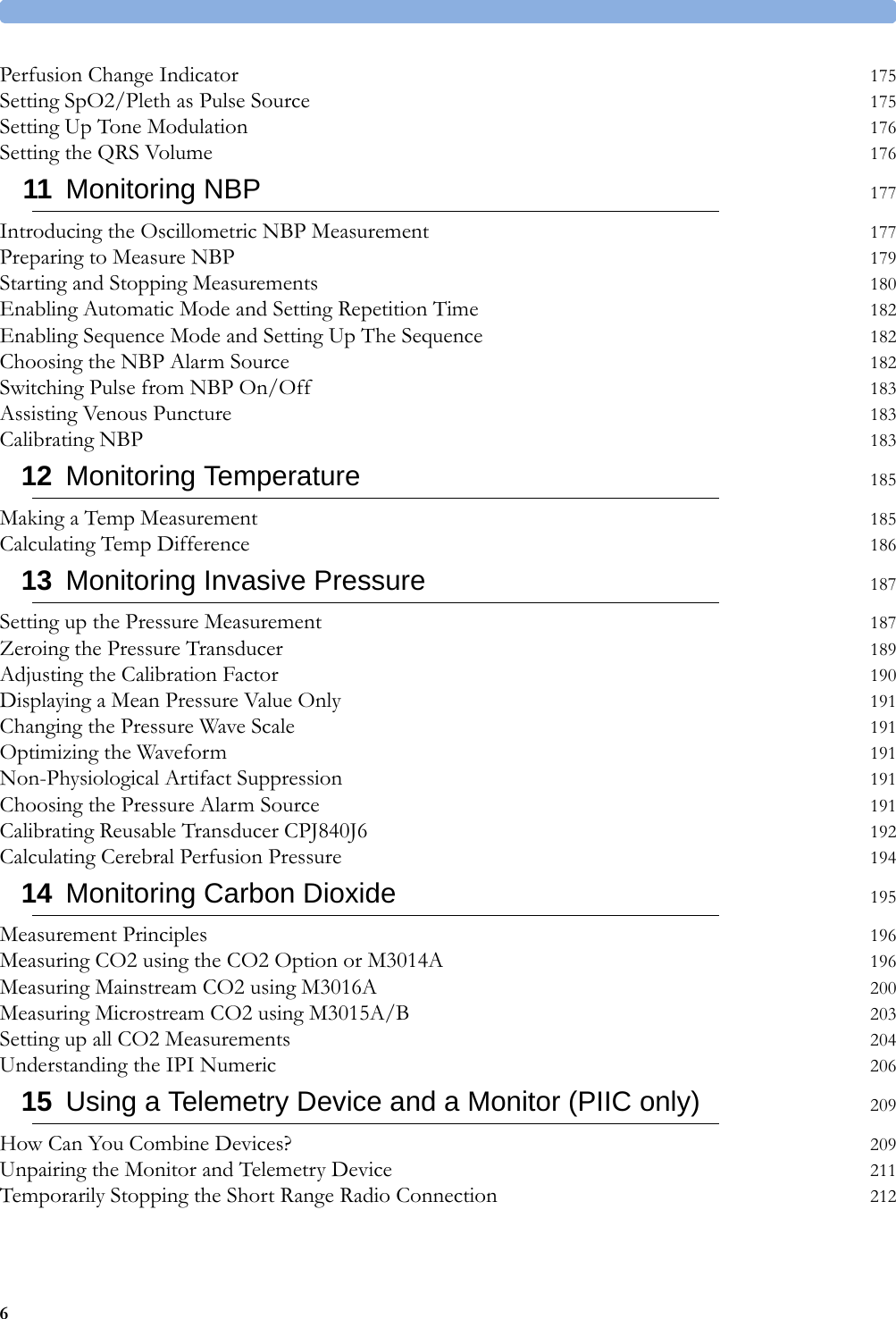 6Perfusion Change Indicator 175Setting SpO2/Pleth as Pulse Source 175Setting Up Tone Modulation 176Setting the QRS Volume 17611 Monitoring NBP 177Introducing the Oscillometric NBP Measurement 177Preparing to Measure NBP 179Starting and Stopping Measurements 180Enabling Automatic Mode and Setting Repetition Time 182Enabling Sequence Mode and Setting Up The Sequence 182Choosing the NBP Alarm Source 182Switching Pulse from NBP On/Off 183Assisting Venous Puncture 183Calibrating NBP 18312 Monitoring Temperature 185Making a Temp Measurement 185Calculating Temp Difference 18613 Monitoring Invasive Pressure 187Setting up the Pressure Measurement 187Zeroing the Pressure Transducer 189Adjusting the Calibration Factor 190Displaying a Mean Pressure Value Only 191Changing the Pressure Wave Scale 191Optimizing the Waveform 191Non-Physiological Artifact Suppression 191Choosing the Pressure Alarm Source 191Calibrating Reusable Transducer CPJ840J6 192Calculating Cerebral Perfusion Pressure 19414 Monitoring Carbon Dioxide 195Measurement Principles 196Measuring CO2 using the CO2 Option or M3014A 196Measuring Mainstream CO2 using M3016A 200Measuring Microstream CO2 using M3015A/B 203Setting up all CO2 Measurements 204Understanding the IPI Numeric 20615 Using a Telemetry Device and a Monitor (PIIC only) 209How Can You Combine Devices? 209Unpairing the Monitor and Telemetry Device 211Temporarily Stopping the Short Range Radio Connection 212