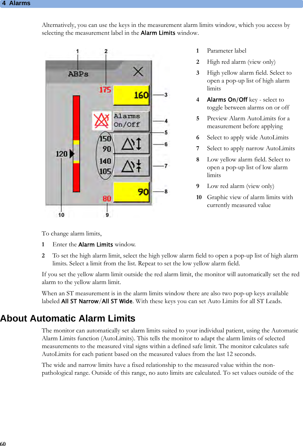 4 Alarms60Alternatively, you can use the keys in the measurement alarm limits window, which you access by selecting the measurement label in the Alarm Limits window.To change alarm limits,1Enter the Alarm Limits window.2To set the high alarm limit, select the high yellow alarm field to open a pop-up list of high alarm limits. Select a limit from the list. Repeat to set the low yellow alarm field.If you set the yellow alarm limit outside the red alarm limit, the monitor will automatically set the red alarm to the yellow alarm limit.When an ST measurement is in the alarm limits window there are also two pop-up keys available labeled All ST Narrow/All ST Wide. With these keys you can set Auto Limits for all ST Leads.About Automatic Alarm LimitsThe monitor can automatically set alarm limits suited to your individual patient, using the Automatic Alarm Limits function (AutoLimits). This tells the monitor to adapt the alarm limits of selected measurements to the measured vital signs within a defined safe limit. The monitor calculates safe AutoLimits for each patient based on the measured values from the last 12 seconds.The wide and narrow limits have a fixed relationship to the measured value within the non-pathological range. Outside of this range, no auto limits are calculated. To set values outside of the 1Parameter label2High red alarm (view only)3High yellow alarm field. Select to open a pop-up list of high alarm limits4Alarms On/Off key - select to toggle between alarms on or off5Preview Alarm AutoLimits for a measurement before applying6Select to apply wide AutoLimits7Select to apply narrow AutoLimits8Low yellow alarm field. Select to open a pop-up list of low alarm limits9Low red alarm (view only)10 Graphic view of alarm limits with currently measured value