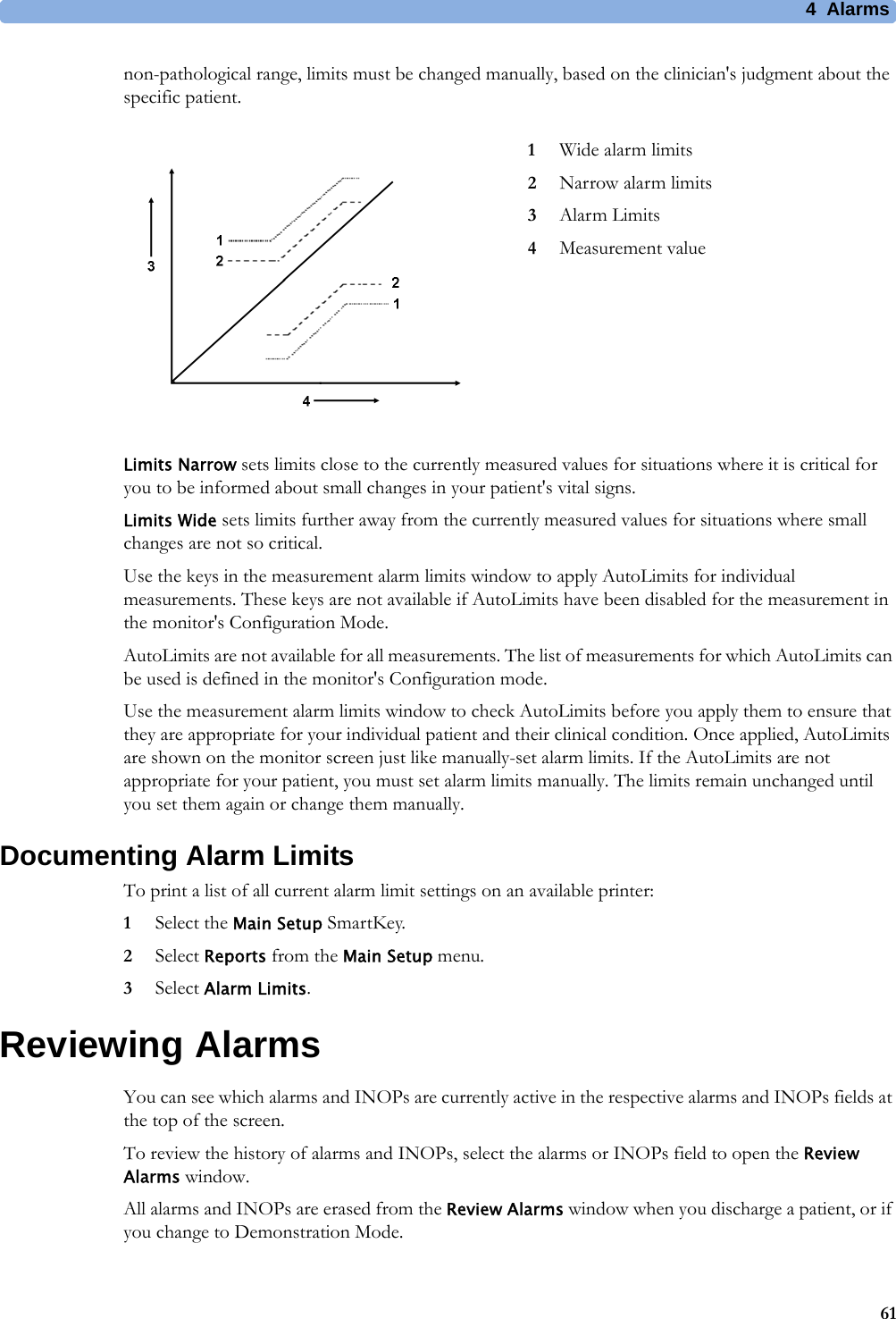 4 Alarms61non-pathological range, limits must be changed manually, based on the clinician&apos;s judgment about the specific patient.Limits Narrow sets limits close to the currently measured values for situations where it is critical for you to be informed about small changes in your patient&apos;s vital signs.Limits Wide sets limits further away from the currently measured values for situations where small changes are not so critical.Use the keys in the measurement alarm limits window to apply AutoLimits for individual measurements. These keys are not available if AutoLimits have been disabled for the measurement in the monitor&apos;s Configuration Mode.AutoLimits are not available for all measurements. The list of measurements for which AutoLimits can be used is defined in the monitor&apos;s Configuration mode.Use the measurement alarm limits window to check AutoLimits before you apply them to ensure that they are appropriate for your individual patient and their clinical condition. Once applied, AutoLimits are shown on the monitor screen just like manually-set alarm limits. If the AutoLimits are not appropriate for your patient, you must set alarm limits manually. The limits remain unchanged until you set them again or change them manually.Documenting Alarm LimitsTo print a list of all current alarm limit settings on an available printer:1Select the Main Setup SmartKey.2Select Reports from the Main Setup menu.3Select Alarm Limits.Reviewing AlarmsYou can see which alarms and INOPs are currently active in the respective alarms and INOPs fields at the top of the screen.To review the history of alarms and INOPs, select the alarms or INOPs field to open the Review Alarms window.All alarms and INOPs are erased from the Review Alarms window when you discharge a patient, or if you change to Demonstration Mode.1Wide alarm limits2Narrow alarm limits3Alarm Limits4Measurement value