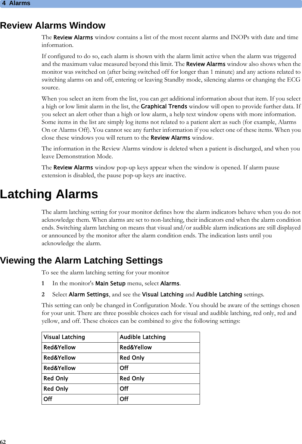 4 Alarms62Review Alarms WindowThe Review Alarms window contains a list of the most recent alarms and INOPs with date and time information.If configured to do so, each alarm is shown with the alarm limit active when the alarm was triggered and the maximum value measured beyond this limit. The Review Alarms window also shows when the monitor was switched on (after being switched off for longer than 1 minute) and any actions related to switching alarms on and off, entering or leaving Standby mode, silencing alarms or changing the ECG source.When you select an item from the list, you can get additional information about that item. If you select a high or low limit alarm in the list, the Graphical Trends window will open to provide further data. If you select an alert other than a high or low alarm, a help text window opens with more information. Some items in the list are simply log items not related to a patient alert as such (for example, Alarms On or Alarms Off). You cannot see any further information if you select one of these items. When you close these windows you will return to the Review Alarms window.The information in the Review Alarms window is deleted when a patient is discharged, and when you leave Demonstration Mode.The Review Alarms window pop-up keys appear when the window is opened. If alarm pause extension is disabled, the pause pop-up keys are inactive.Latching AlarmsThe alarm latching setting for your monitor defines how the alarm indicators behave when you do not acknowledge them. When alarms are set to non-latching, their indicators end when the alarm condition ends. Switching alarm latching on means that visual and/or audible alarm indications are still displayed or announced by the monitor after the alarm condition ends. The indication lasts until you acknowledge the alarm.Viewing the Alarm Latching SettingsTo see the alarm latching setting for your monitor1In the monitor&apos;s Main Setup menu, select Alarms.2Select Alarm Settings, and see the Visual Latching and Audible Latching settings.This setting can only be changed in Configuration Mode. You should be aware of the settings chosen for your unit. There are three possible choices each for visual and audible latching, red only, red and yellow, and off. These choices can be combined to give the following settings:Visual Latching Audible LatchingRed&amp;Yellow Red&amp;YellowRed&amp;Yellow Red OnlyRed&amp;Yellow OffRed Only Red OnlyRed Only OffOff Off