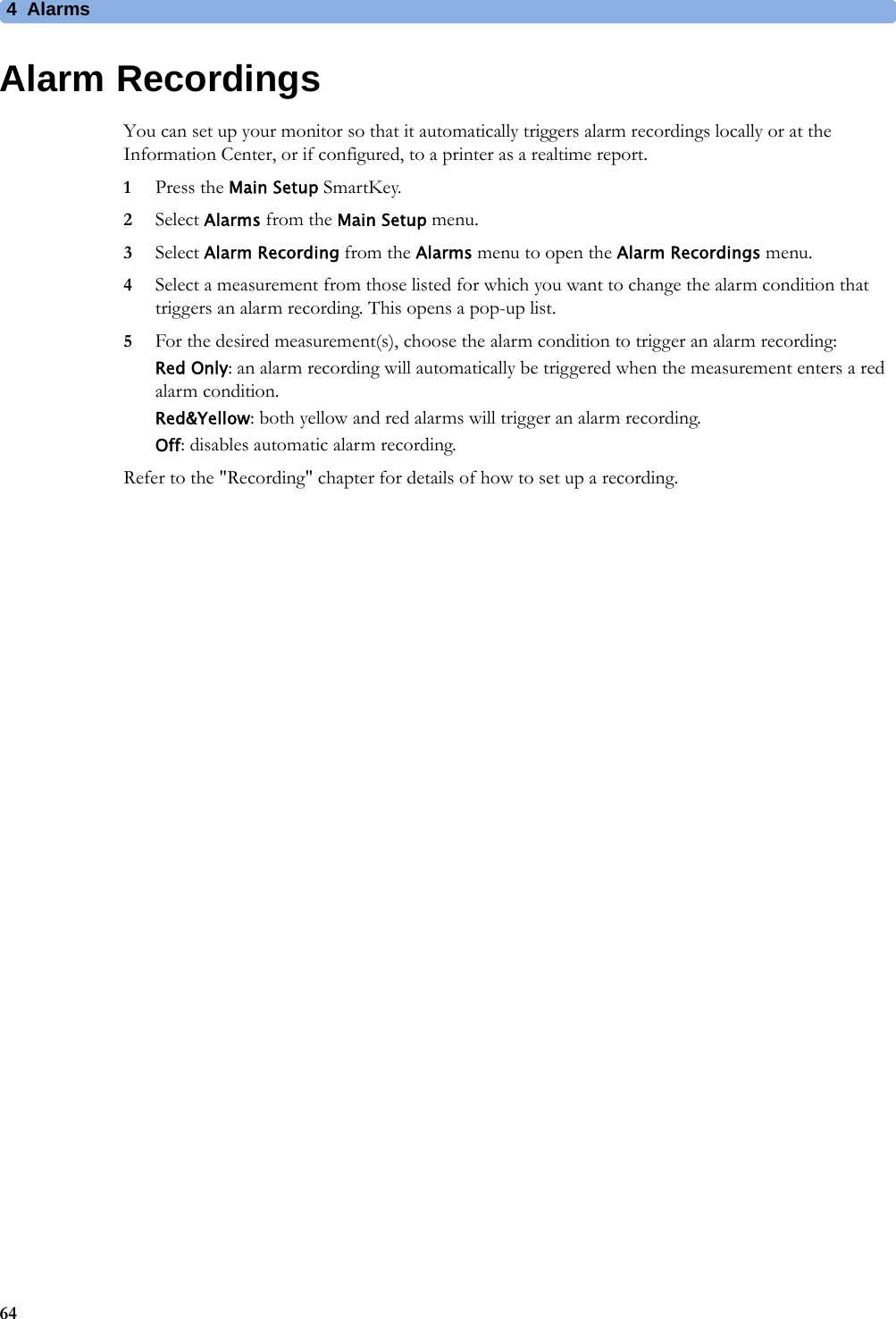 4 Alarms64Alarm RecordingsYou can set up your monitor so that it automatically triggers alarm recordings locally or at the Information Center, or if configured, to a printer as a realtime report.1Press the Main Setup SmartKey.2Select Alarms from the Main Setup menu.3Select Alarm Recording from the Alarms menu to open the Alarm Recordings menu.4Select a measurement from those listed for which you want to change the alarm condition that triggers an alarm recording. This opens a pop-up list.5For the desired measurement(s), choose the alarm condition to trigger an alarm recording:Red Only: an alarm recording will automatically be triggered when the measurement enters a red alarm condition.Red&amp;Yellow: both yellow and red alarms will trigger an alarm recording.Off: disables automatic alarm recording.Refer to the &quot;Recording&quot; chapter for details of how to set up a recording.