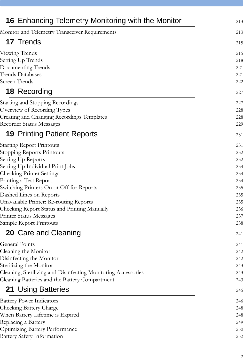 716 Enhancing Telemetry Monitoring with the Monitor 213Monitor and Telemetry Transceiver Requirements 21317 Trends 215Viewing Trends 215Setting Up Trends 218Documenting Trends 221Trends Databases 221Screen Trends 22218 Recording 227Starting and Stopping Recordings 227Overview of Recording Types 228Creating and Changing Recordings Templates 228Recorder Status Messages 22919 Printing Patient Reports 231Starting Report Printouts 231Stopping Reports Printouts 232Setting Up Reports 232Setting Up Individual Print Jobs 234Checking Printer Settings 234Printing a Test Report 234Switching Printers On or Off for Reports 235Dashed Lines on Reports 235Unavailable Printer: Re-routing Reports 235Checking Report Status and Printing Manually 236Printer Status Messages 237Sample Report Printouts 23820 Care and Cleaning 241General Points 241Cleaning the Monitor 242Disinfecting the Monitor 242Sterilizing the Monitor 243Cleaning, Sterilizing and Disinfecting Monitoring Accessories 243Cleaning Batteries and the Battery Compartment 24321 Using Batteries 245Battery Power Indicators 246Checking Battery Charge 248When Battery Lifetime is Expired 248Replacing a Battery 249Optimizing Battery Performance 250Battery Safety Information 252