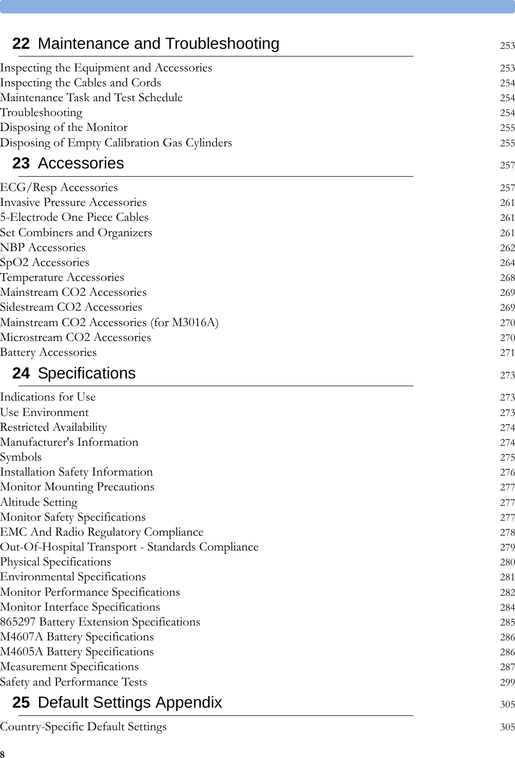 822 Maintenance and Troubleshooting 253Inspecting the Equipment and Accessories 253Inspecting the Cables and Cords 254Maintenance Task and Test Schedule 254Troubleshooting 254Disposing of the Monitor 255Disposing of Empty Calibration Gas Cylinders 25523 Accessories 257ECG/Resp Accessories 257Invasive Pressure Accessories 2615-Electrode One Piece Cables 261Set Combiners and Organizers 261NBP Accessories 262SpO2 Accessories 264Temperature Accessories 268Mainstream CO2 Accessories 269Sidestream CO2 Accessories 269Mainstream CO2 Accessories (for M3016A) 270Microstream CO2 Accessories 270Battery Accessories 27124 Specifications 273Indications for Use 273Use Environment 273Restricted Availability 274Manufacturer&apos;s Information 274Symbols 275Installation Safety Information 276Monitor Mounting Precautions 277Altitude Setting 277Monitor Safety Specifications 277EMC And Radio Regulatory Compliance 278Out-Of-Hospital Transport - Standards Compliance 279Physical Specifications 280Environmental Specifications 281Monitor Performance Specifications 282Monitor Interface Specifications 284865297 Battery Extension Specifications 285M4607A Battery Specifications 286M4605A Battery Specifications 286Measurement Specifications 287Safety and Performance Tests 29925 Default Settings Appendix 305Country-Specific Default Settings 305