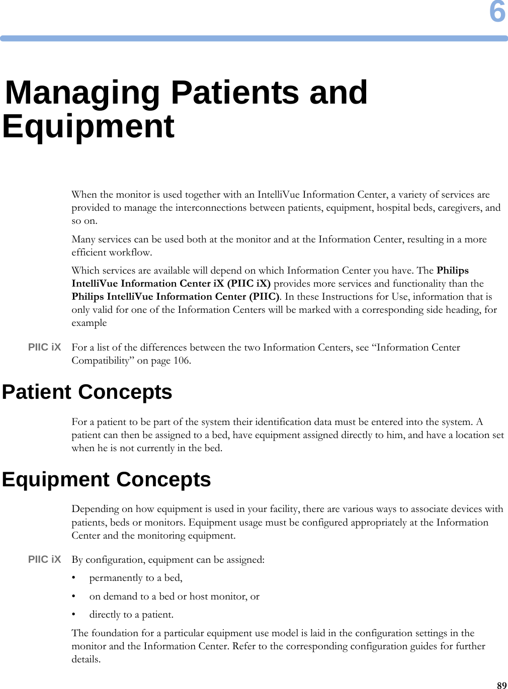 6896Managing Patients and EquipmentWhen the monitor is used together with an IntelliVue Information Center, a variety of services are provided to manage the interconnections between patients, equipment, hospital beds, caregivers, and so on.Many services can be used both at the monitor and at the Information Center, resulting in a more efficient workflow.Which services are available will depend on which Information Center you have. The Philips IntelliVue Information Center iX (PIIC iX) provides more services and functionality than the Philips IntelliVue Information Center (PIIC). In these Instructions for Use, information that is only valid for one of the Information Centers will be marked with a corresponding side heading, for examplePIIC iX For a list of the differences between the two Information Centers, see “Information Center Compatibility” on page 106.Patient ConceptsFor a patient to be part of the system their identification data must be entered into the system. A patient can then be assigned to a bed, have equipment assigned directly to him, and have a location set when he is not currently in the bed.Equipment ConceptsDepending on how equipment is used in your facility, there are various ways to associate devices with patients, beds or monitors. Equipment usage must be configured appropriately at the Information Center and the monitoring equipment.PIIC iX By configuration, equipment can be assigned:• permanently to a bed,• on demand to a bed or host monitor, or• directly to a patient.The foundation for a particular equipment use model is laid in the configuration settings in the monitor and the Information Center. Refer to the corresponding configuration guides for further details.