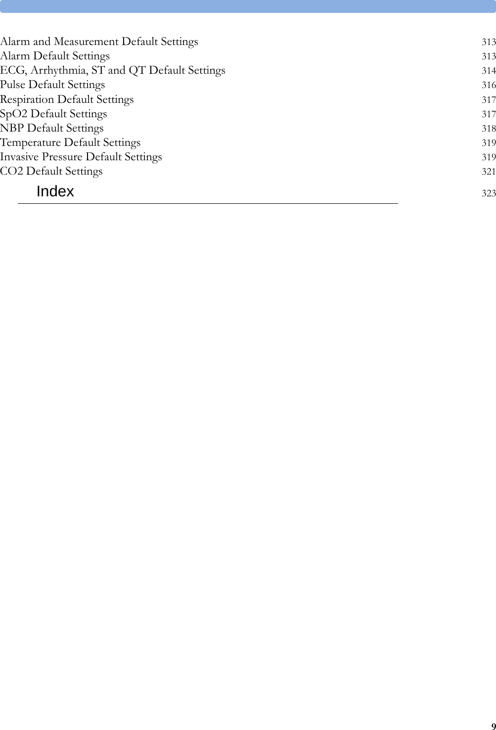 9Alarm and Measurement Default Settings 313Alarm Default Settings 313ECG, Arrhythmia, ST and QT Default Settings 314Pulse Default Settings 316Respiration Default Settings 317SpO2 Default Settings 317NBP Default Settings 318Temperature Default Settings 319Invasive Pressure Default Settings 319CO2 Default Settings 321Index 323