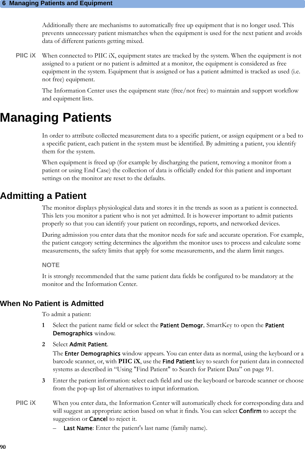 6 Managing Patients and Equipment90Additionally there are mechanisms to automatically free up equipment that is no longer used. This prevents unnecessary patient mismatches when the equipment is used for the next patient and avoids data of different patients getting mixed.PIIC iX When connected to PIIC iX, equipment states are tracked by the system. When the equipment is not assigned to a patient or no patient is admitted at a monitor, the equipment is considered as free equipment in the system. Equipment that is assigned or has a patient admitted is tracked as used (i.e. not free) equipment.The Information Center uses the equipment state (free/not free) to maintain and support workflow and equipment lists.Managing PatientsIn order to attribute collected measurement data to a specific patient, or assign equipment or a bed to a specific patient, each patient in the system must be identified. By admitting a patient, you identify them for the system.When equipment is freed up (for example by discharging the patient, removing a monitor from a patient or using End Case) the collection of data is officially ended for this patient and important settings on the monitor are reset to the defaults.Admitting a PatientThe monitor displays physiological data and stores it in the trends as soon as a patient is connected. This lets you monitor a patient who is not yet admitted. It is however important to admit patients properly so that you can identify your patient on recordings, reports, and networked devices.During admission you enter data that the monitor needs for safe and accurate operation. For example, the patient category setting determines the algorithm the monitor uses to process and calculate some measurements, the safety limits that apply for some measurements, and the alarm limit ranges.NOTEIt is strongly recommended that the same patient data fields be configured to be mandatory at the monitor and the Information Center.When No Patient is AdmittedTo admit a patient:1Select the patient name field or select the Patient Demogr. SmartKey to open the Patient Demographics window.2Select Admit Patient.The Enter Demographics window appears. You can enter data as normal, using the keyboard or a barcode scanner, or, with PIIC iX, use the Find Patient key to search for patient data in connected systems as described in “Using &quot;Find Patient&quot; to Search for Patient Data” on page 91. 3Enter the patient information: select each field and use the keyboard or barcode scanner or choose from the pop-up list of alternatives to input information.PIIC iX When you enter data, the Information Center will automatically check for corresponding data and will suggest an appropriate action based on what it finds. You can select Confirm to accept the suggestion or Cancel to reject it.–Last Name: Enter the patient&apos;s last name (family name).