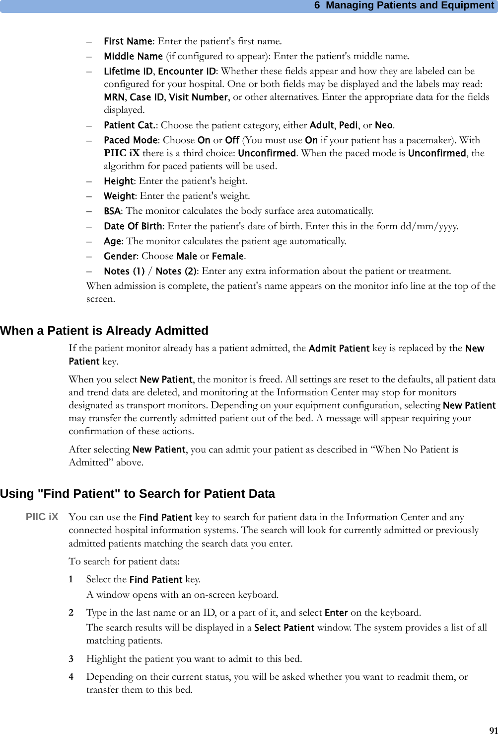 6 Managing Patients and Equipment91–First Name: Enter the patient&apos;s first name.–Middle Name (if configured to appear): Enter the patient&apos;s middle name.–Lifetime ID, Encounter ID: Whether these fields appear and how they are labeled can be configured for your hospital. One or both fields may be displayed and the labels may read: MRN, Case ID, Visit Number, or other alternatives. Enter the appropriate data for the fields displayed.–Patient Cat.: Choose the patient category, either Adult, Pedi, or Neo.–Paced Mode: Choose On or Off (You must use On if your patient has a pacemaker). With PIIC iX there is a third choice: Unconfirmed. When the paced mode is Unconfirmed, the algorithm for paced patients will be used.–Height: Enter the patient&apos;s height.–Weight: Enter the patient&apos;s weight.–BSA: The monitor calculates the body surface area automatically.–Date Of Birth: Enter the patient&apos;s date of birth. Enter this in the form dd/mm/yyyy.–Age: The monitor calculates the patient age automatically.–Gender: Choose Male or Female.–Notes (1) / Notes (2): Enter any extra information about the patient or treatment.When admission is complete, the patient&apos;s name appears on the monitor info line at the top of the screen.When a Patient is Already AdmittedIf the patient monitor already has a patient admitted, the Admit Patient key is replaced by the New Patient key.When you select New Patient, the monitor is freed. All settings are reset to the defaults, all patient data and trend data are deleted, and monitoring at the Information Center may stop for monitors designated as transport monitors. Depending on your equipment configuration, selecting New Patient may transfer the currently admitted patient out of the bed. A message will appear requiring your confirmation of these actions.After selecting New Patient, you can admit your patient as described in “When No Patient is Admitted” above.Using &quot;Find Patient&quot; to Search for Patient DataPIIC iX You can use the Find Patient key to search for patient data in the Information Center and any connected hospital information systems. The search will look for currently admitted or previously admitted patients matching the search data you enter.To search for patient data:1Select the Find Patient key. A window opens with an on-screen keyboard.2Type in the last name or an ID, or a part of it, and select Enter on the keyboard.The search results will be displayed in a Select Patient window. The system provides a list of all matching patients.3Highlight the patient you want to admit to this bed.4Depending on their current status, you will be asked whether you want to readmit them, or transfer them to this bed.