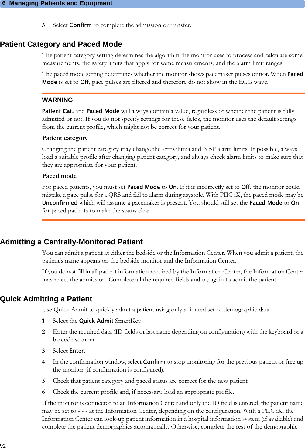 6 Managing Patients and Equipment925Select Confirm to complete the admission or transfer.Patient Category and Paced ModeThe patient category setting determines the algorithm the monitor uses to process and calculate some measurements, the safety limits that apply for some measurements, and the alarm limit ranges.The paced mode setting determines whether the monitor shows pacemaker pulses or not. When Paced Mode is set to Off, pace pulses are filtered and therefore do not show in the ECG wave.WARNINGPatient Cat. and Paced Mode will always contain a value, regardless of whether the patient is fully admitted or not. If you do not specify settings for these fields, the monitor uses the default settings from the current profile, which might not be correct for your patient.Patient categoryChanging the patient category may change the arrhythmia and NBP alarm limits. If possible, always load a suitable profile after changing patient category, and always check alarm limits to make sure that they are appropriate for your patient.Paced modeFor paced patients, you must set Paced Mode to On. If it is incorrectly set to Off, the monitor could mistake a pace pulse for a QRS and fail to alarm during asystole. With PIIC iX, the paced mode may be Unconfirmed which will assume a pacemaker is present. You should still set the Paced Mode to On for paced patients to make the status clear.Admitting a Centrally-Monitored PatientYou can admit a patient at either the bedside or the Information Center. When you admit a patient, the patient&apos;s name appears on the bedside monitor and the Information Center.If you do not fill in all patient information required by the Information Center, the Information Center may reject the admission. Complete all the required fields and try again to admit the patient.Quick Admitting a PatientUse Quick Admit to quickly admit a patient using only a limited set of demographic data.1Select the Quick Admit SmartKey.2Enter the required data (ID fields or last name depending on configuration) with the keyboard or a barcode scanner.3Select Enter.4In the confirmation window, select Confirm to stop monitoring for the previous patient or free up the monitor (if confirmation is configured).5Check that patient category and paced status are correct for the new patient.6Check the current profile and, if necessary, load an appropriate profile.If the monitor is connected to an Information Center and only the ID field is entered, the patient name may be set to - - - at the Information Center, depending on the configuration. With a PIIC iX, the Information Center can look-up patient information in a hospital information system (if available) and complete the patient demographics automatically. Otherwise, complete the rest of the demographic 