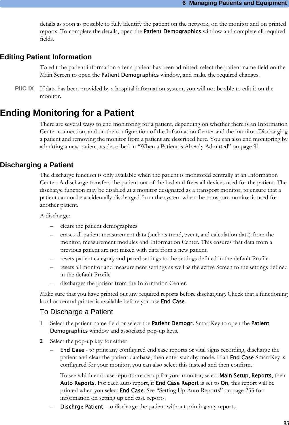 6 Managing Patients and Equipment93details as soon as possible to fully identify the patient on the network, on the monitor and on printed reports. To complete the details, open the Patient Demographics window and complete all required fields.Editing Patient InformationTo edit the patient information after a patient has been admitted, select the patient name field on the Main Screen to open the Patient Demographics window, and make the required changes.PIIC iX If data has been provided by a hospital information system, you will not be able to edit it on the monitor.Ending Monitoring for a PatientThere are several ways to end monitoring for a patient, depending on whether there is an Information Center connection, and on the configuration of the Information Center and the monitor. Discharging a patient and removing the monitor from a patient are described here. You can also end monitoring by admitting a new patient, as described in “When a Patient is Already Admitted” on page 91.Discharging a PatientThe discharge function is only available when the patient is monitored centrally at an Information Center. A discharge transfers the patient out of the bed and frees all devices used for the patient. The discharge function may be disabled at a monitor designated as a transport monitor, to ensure that a patient cannot be accidentally discharged from the system when the transport monitor is used for another patient.A discharge:– clears the patient demographics– erases all patient measurement data (such as trend, event, and calculation data) from the monitor, measurement modules and Information Center. This ensures that data from a previous patient are not mixed with data from a new patient.– resets patient category and paced settings to the settings defined in the default Profile– resets all monitor and measurement settings as well as the active Screen to the settings defined in the default Profile– discharges the patient from the Information Center.Make sure that you have printed out any required reports before discharging. Check that a functioning local or central printer is available before you use End Case.To Discharge a Patient1Select the patient name field or select the Patient Demogr. SmartKey to open the Patient Demographics window and associated pop-up keys.2Select the pop-up key for either:–End Case - to print any configured end case reports or vital signs recording, discharge the patient and clear the patient database, then enter standby mode. If an End Case SmartKey is configured for your monitor, you can also select this instead and then confirm.To see which end case reports are set up for your monitor, select Main Setup, Reports, then Auto Reports. For each auto report, if End Case Report is set to On, this report will be printed when you select End Case. See “Setting Up Auto Reports” on page 233 for information on setting up end case reports.–Dischrge Patient - to discharge the patient without printing any reports.