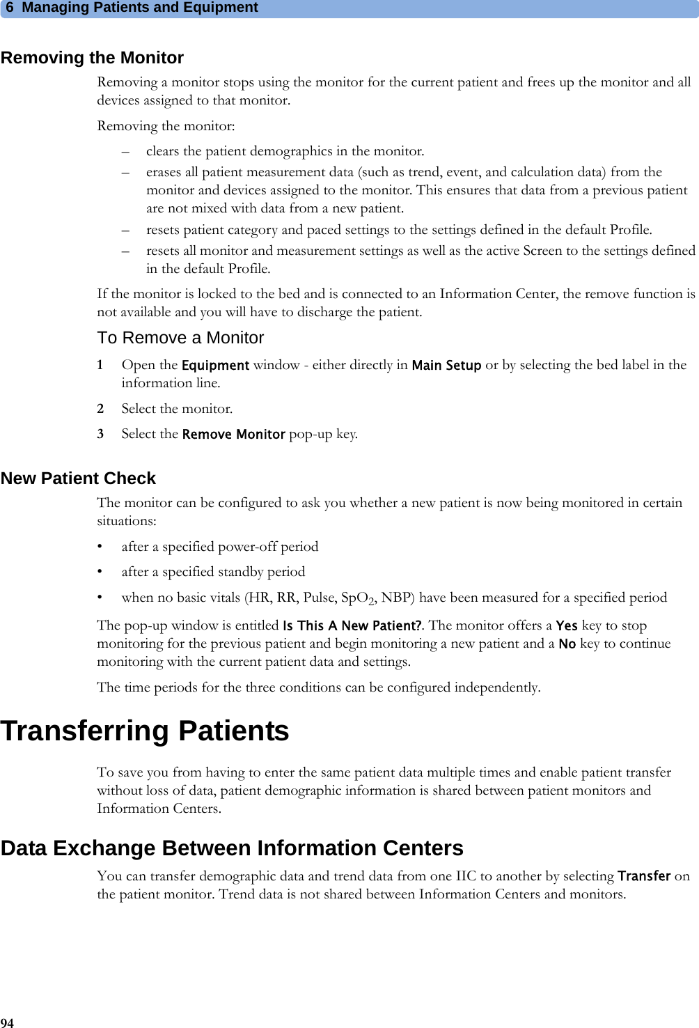 6 Managing Patients and Equipment94Removing the MonitorRemoving a monitor stops using the monitor for the current patient and frees up the monitor and all devices assigned to that monitor.Removing the monitor:– clears the patient demographics in the monitor.– erases all patient measurement data (such as trend, event, and calculation data) from the monitor and devices assigned to the monitor. This ensures that data from a previous patient are not mixed with data from a new patient.– resets patient category and paced settings to the settings defined in the default Profile.– resets all monitor and measurement settings as well as the active Screen to the settings defined in the default Profile.If the monitor is locked to the bed and is connected to an Information Center, the remove function is not available and you will have to discharge the patient.To Remove a Monitor1Open the Equipment window - either directly in Main Setup or by selecting the bed label in the information line.2Select the monitor.3Select the Remove Monitor pop-up key.New Patient CheckThe monitor can be configured to ask you whether a new patient is now being monitored in certain situations:• after a specified power-off period• after a specified standby period• when no basic vitals (HR, RR, Pulse, SpO2, NBP) have been measured for a specified periodThe pop-up window is entitled Is This A New Patient?. The monitor offers a Yes key to stop monitoring for the previous patient and begin monitoring a new patient and a No key to continue monitoring with the current patient data and settings.The time periods for the three conditions can be configured independently.Transferring PatientsTo save you from having to enter the same patient data multiple times and enable patient transfer without loss of data, patient demographic information is shared between patient monitors and Information Centers.Data Exchange Between Information CentersYou can transfer demographic data and trend data from one IIC to another by selecting Transfer on the patient monitor. Trend data is not shared between Information Centers and monitors.