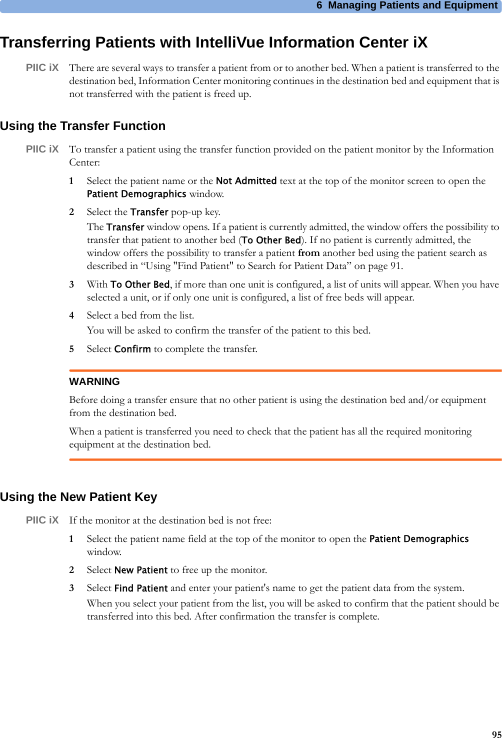 6 Managing Patients and Equipment95Transferring Patients with IntelliVue Information Center iXPIIC iX There are several ways to transfer a patient from or to another bed. When a patient is transferred to the destination bed, Information Center monitoring continues in the destination bed and equipment that is not transferred with the patient is freed up.Using the Transfer FunctionPIIC iX To transfer a patient using the transfer function provided on the patient monitor by the Information Center:1Select the patient name or the Not Admitted text at the top of the monitor screen to open the Patient Demographics window.2Select the Transfer pop-up key.The Transfer window opens. If a patient is currently admitted, the window offers the possibility to transfer that patient to another bed (To Other Bed). If no patient is currently admitted, the window offers the possibility to transfer a patient from another bed using the patient search as described in “Using &quot;Find Patient&quot; to Search for Patient Data” on page 91.3With To Other Bed, if more than one unit is configured, a list of units will appear. When you have selected a unit, or if only one unit is configured, a list of free beds will appear.4Select a bed from the list.You will be asked to confirm the transfer of the patient to this bed.5Select Confirm to complete the transfer.WARNINGBefore doing a transfer ensure that no other patient is using the destination bed and/or equipment from the destination bed.When a patient is transferred you need to check that the patient has all the required monitoring equipment at the destination bed.Using the New Patient KeyPIIC iX If the monitor at the destination bed is not free:1Select the patient name field at the top of the monitor to open the Patient Demographics window.2Select New Patient to free up the monitor.3Select Find Patient and enter your patient&apos;s name to get the patient data from the system.When you select your patient from the list, you will be asked to confirm that the patient should be transferred into this bed. After confirmation the transfer is complete.