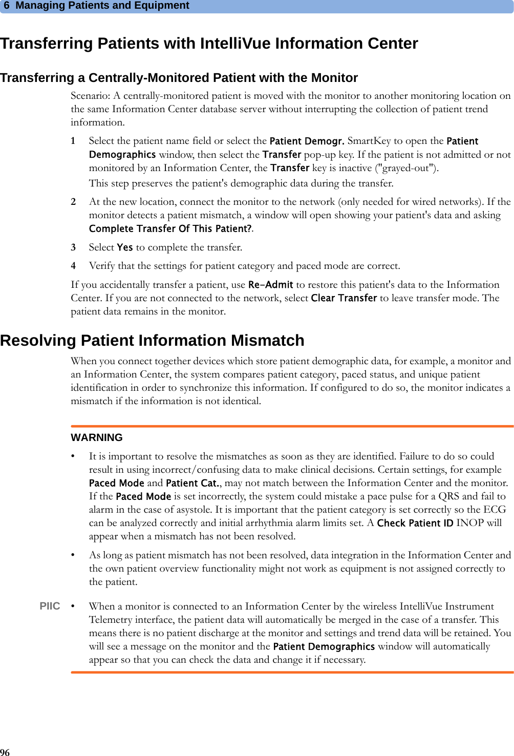 6 Managing Patients and Equipment96Transferring Patients with IntelliVue Information CenterTransferring a Centrally-Monitored Patient with the MonitorScenario: A centrally-monitored patient is moved with the monitor to another monitoring location on the same Information Center database server without interrupting the collection of patient trend information.1Select the patient name field or select the Patient Demogr. SmartKey to open the Patient Demographics window, then select the Transfer pop-up key. If the patient is not admitted or not monitored by an Information Center, the Transfer key is inactive (&quot;grayed-out&quot;).This step preserves the patient&apos;s demographic data during the transfer.2At the new location, connect the monitor to the network (only needed for wired networks). If the monitor detects a patient mismatch, a window will open showing your patient&apos;s data and asking Complete Transfer Of This Patient?.3Select Yes to complete the transfer.4Verify that the settings for patient category and paced mode are correct.If you accidentally transfer a patient, use Re-Admit to restore this patient&apos;s data to the Information Center. If you are not connected to the network, select Clear Transfer to leave transfer mode. The patient data remains in the monitor.Resolving Patient Information MismatchWhen you connect together devices which store patient demographic data, for example, a monitor and an Information Center, the system compares patient category, paced status, and unique patient identification in order to synchronize this information. If configured to do so, the monitor indicates a mismatch if the information is not identical.WARNING• It is important to resolve the mismatches as soon as they are identified. Failure to do so could result in using incorrect/confusing data to make clinical decisions. Certain settings, for example Paced Mode and Patient Cat., may not match between the Information Center and the monitor. If the Paced Mode is set incorrectly, the system could mistake a pace pulse for a QRS and fail to alarm in the case of asystole. It is important that the patient category is set correctly so the ECG can be analyzed correctly and initial arrhythmia alarm limits set. A Check Patient ID INOP will appear when a mismatch has not been resolved.• As long as patient mismatch has not been resolved, data integration in the Information Center and the own patient overview functionality might not work as equipment is not assigned correctly to the patient.PIIC • When a monitor is connected to an Information Center by the wireless IntelliVue Instrument Telemetry interface, the patient data will automatically be merged in the case of a transfer. This means there is no patient discharge at the monitor and settings and trend data will be retained. You will see a message on the monitor and the Patient Demographics window will automatically appear so that you can check the data and change it if necessary.