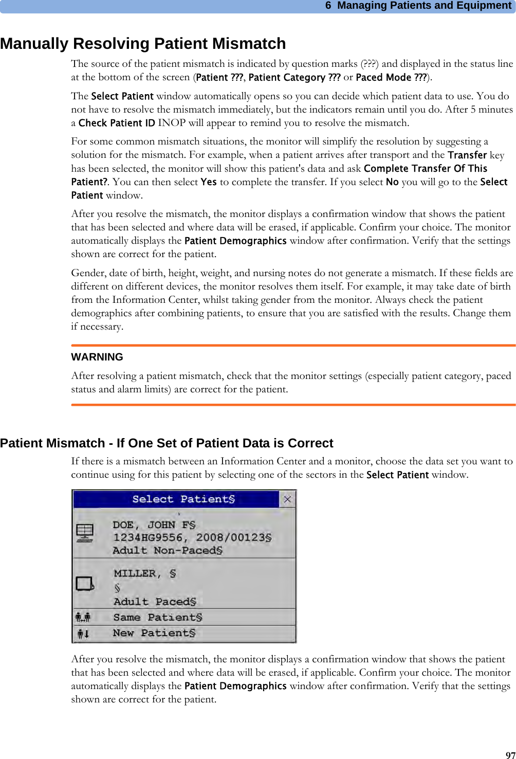 6 Managing Patients and Equipment97Manually Resolving Patient MismatchThe source of the patient mismatch is indicated by question marks (???) and displayed in the status line at the bottom of the screen (Patient ???,Patient Category ??? or Paced Mode ???).The Select Patient window automatically opens so you can decide which patient data to use. You do not have to resolve the mismatch immediately, but the indicators remain until you do. After 5 minutes a Check Patient ID INOP will appear to remind you to resolve the mismatch.For some common mismatch situations, the monitor will simplify the resolution by suggesting a solution for the mismatch. For example, when a patient arrives after transport and the Transfer key has been selected, the monitor will show this patient&apos;s data and ask Complete Transfer Of This Patient?. You can then select Yes to complete the transfer. If you select No you will go to the Select Patient window.After you resolve the mismatch, the monitor displays a confirmation window that shows the patient that has been selected and where data will be erased, if applicable. Confirm your choice. The monitor automatically displays the Patient Demographics window after confirmation. Verify that the settings shown are correct for the patient.Gender, date of birth, height, weight, and nursing notes do not generate a mismatch. If these fields are different on different devices, the monitor resolves them itself. For example, it may take date of birth from the Information Center, whilst taking gender from the monitor. Always check the patient demographics after combining patients, to ensure that you are satisfied with the results. Change them if necessary.WARNINGAfter resolving a patient mismatch, check that the monitor settings (especially patient category, paced status and alarm limits) are correct for the patient.Patient Mismatch - If One Set of Patient Data is CorrectIf there is a mismatch between an Information Center and a monitor, choose the data set you want to continue using for this patient by selecting one of the sectors in the Select Patient window.After you resolve the mismatch, the monitor displays a confirmation window that shows the patient that has been selected and where data will be erased, if applicable. Confirm your choice. The monitor automatically displays the Patient Demographics window after confirmation. Verify that the settings shown are correct for the patient.