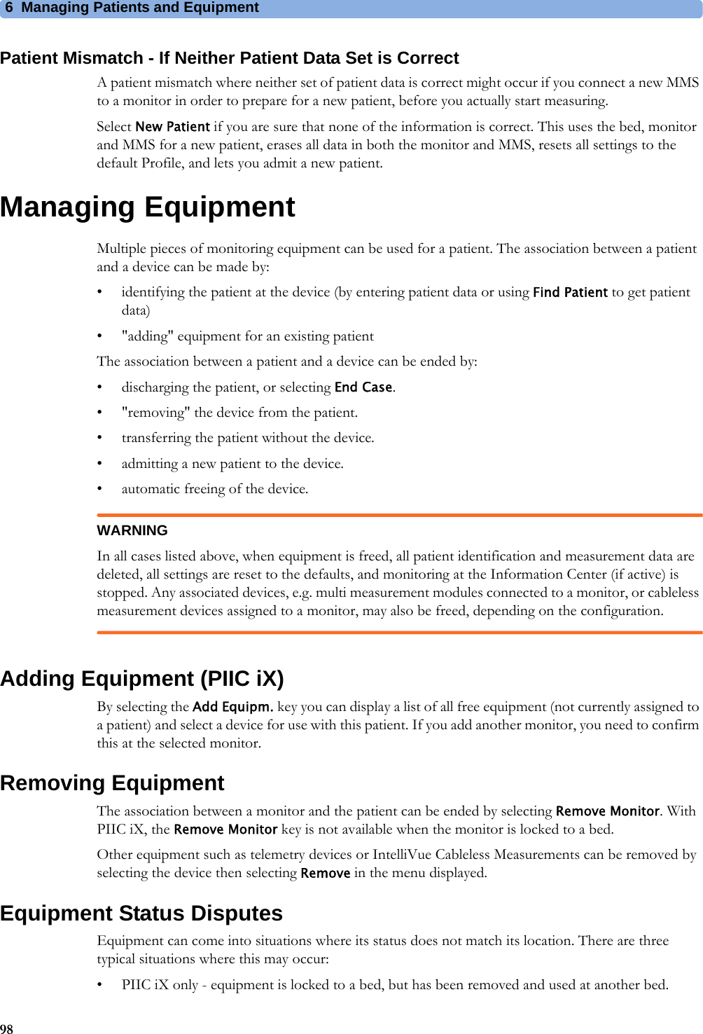 6 Managing Patients and Equipment98Patient Mismatch - If Neither Patient Data Set is CorrectA patient mismatch where neither set of patient data is correct might occur if you connect a new MMS to a monitor in order to prepare for a new patient, before you actually start measuring.Select New Patient if you are sure that none of the information is correct. This uses the bed, monitor and MMS for a new patient, erases all data in both the monitor and MMS, resets all settings to the default Profile, and lets you admit a new patient.Managing EquipmentMultiple pieces of monitoring equipment can be used for a patient. The association between a patient and a device can be made by:• identifying the patient at the device (by entering patient data or using Find Patient to get patient data)• &quot;adding&quot; equipment for an existing patientThe association between a patient and a device can be ended by:• discharging the patient, or selecting End Case.• &quot;removing&quot; the device from the patient.• transferring the patient without the device.• admitting a new patient to the device.• automatic freeing of the device.WARNINGIn all cases listed above, when equipment is freed, all patient identification and measurement data are deleted, all settings are reset to the defaults, and monitoring at the Information Center (if active) is stopped. Any associated devices, e.g. multi measurement modules connected to a monitor, or cableless measurement devices assigned to a monitor, may also be freed, depending on the configuration.Adding Equipment (PIIC iX)By selecting the Add Equipm. key you can display a list of all free equipment (not currently assigned to a patient) and select a device for use with this patient. If you add another monitor, you need to confirm this at the selected monitor.Removing EquipmentThe association between a monitor and the patient can be ended by selecting Remove Monitor. With PIIC iX, the Remove Monitor key is not available when the monitor is locked to a bed.Other equipment such as telemetry devices or IntelliVue Cableless Measurements can be removed by selecting the device then selecting Remove in the menu displayed.Equipment Status DisputesEquipment can come into situations where its status does not match its location. There are three typical situations where this may occur:• PIIC iX only - equipment is locked to a bed, but has been removed and used at another bed.