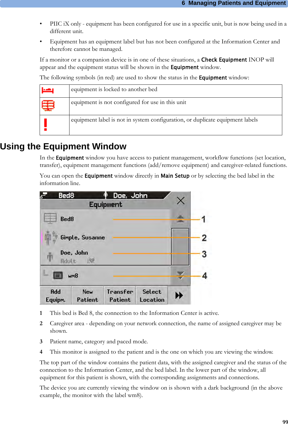 6 Managing Patients and Equipment99• PIIC iX only - equipment has been configured for use in a specific unit, but is now being used in a different unit.• Equipment has an equipment label but has not been configured at the Information Center and therefore cannot be managed.If a monitor or a companion device is in one of these situations, a Check Equipment INOP will appear and the equipment status will be shown in the Equipment window.The following symbols (in red) are used to show the status in the Equipment window:Using the Equipment WindowIn the Equipment window you have access to patient management, workflow functions (set location, transfer), equipment management functions (add/remove equipment) and caregiver-related functions.You can open the Equipment window directly in Main Setup or by selecting the bed label in the information line.1This bed is Bed 8, the connection to the Information Center is active.2Caregiver area - depending on your network connection, the name of assigned caregiver may be shown.3Patient name, category and paced mode.4This monitor is assigned to the patient and is the one on which you are viewing the window.The top part of the window contains the patient data, with the assigned caregiver and the status of the connection to the Information Center, and the bed label. In the lower part of the window, all equipment for this patient is shown, with the corresponding assignments and connections.The device you are currently viewing the window on is shown with a dark background (in the above example, the monitor with the label wm8).equipment is locked to another bedequipment is not configured for use in this unitequipment label is not in system configuration, or duplicate equipment labels