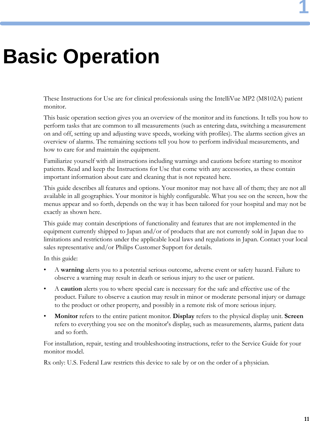 1111Basic OperationThese Instructions for Use are for clinical professionals using the IntelliVue MP2 (M8102A) patient monitor.This basic operation section gives you an overview of the monitor and its functions. It tells you how to perform tasks that are common to all measurements (such as entering data, switching a measurement on and off, setting up and adjusting wave speeds, working with profiles). The alarms section gives an overview of alarms. The remaining sections tell you how to perform individual measurements, and how to care for and maintain the equipment.Familiarize yourself with all instructions including warnings and cautions before starting to monitor patients. Read and keep the Instructions for Use that come with any accessories, as these contain important information about care and cleaning that is not repeated here.This guide describes all features and options. Your monitor may not have all of them; they are not all available in all geographies. Your monitor is highly configurable. What you see on the screen, how the menus appear and so forth, depends on the way it has been tailored for your hospital and may not be exactly as shown here.This guide may contain descriptions of functionality and features that are not implemented in the equipment currently shipped to Japan and/or of products that are not currently sold in Japan due to limitations and restrictions under the applicable local laws and regulations in Japan. Contact your local sales representative and/or Philips Customer Support for details.In this guide:•A warning alerts you to a potential serious outcome, adverse event or safety hazard. Failure to observe a warning may result in death or serious injury to the user or patient.•A caution alerts you to where special care is necessary for the safe and effective use of the product. Failure to observe a caution may result in minor or moderate personal injury or damage to the product or other property, and possibly in a remote risk of more serious injury.•Monitor refers to the entire patient monitor. Display refers to the physical display unit. Screen refers to everything you see on the monitor&apos;s display, such as measurements, alarms, patient data and so forth.For installation, repair, testing and troubleshooting instructions, refer to the Service Guide for your monitor model.Rx only: U.S. Federal Law restricts this device to sale by or on the order of a physician.