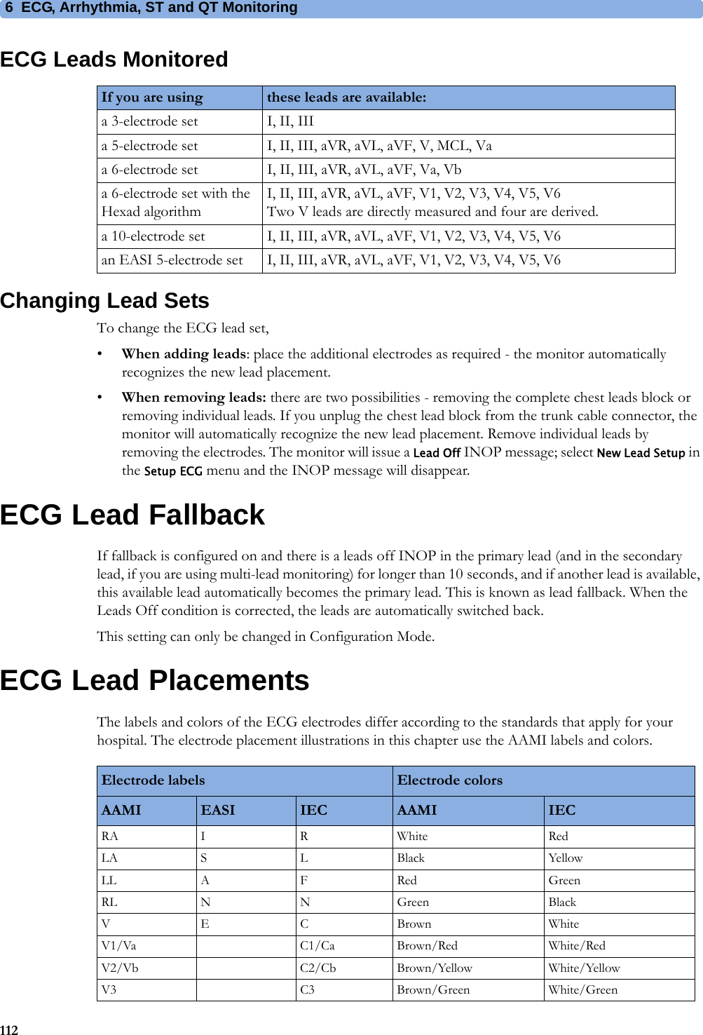 6 ECG, Arrhythmia, ST and QT Monitoring112ECG Leads MonitoredChanging Lead SetsTo change the ECG lead set,•When adding leads: place the additional electrodes as required - the monitor automatically recognizes the new lead placement.•When removing leads: there are two possibilities - removing the complete chest leads block or removing individual leads. If you unplug the chest lead block from the trunk cable connector, the monitor will automatically recognize the new lead placement. Remove individual leads by removing the electrodes. The monitor will issue a Lead Off INOP message; select New Lead Setup in the Setup ECG menu and the INOP message will disappear.ECG Lead FallbackIf fallback is configured on and there is a leads off INOP in the primary lead (and in the secondary lead, if you are using multi-lead monitoring) for longer than 10 seconds, and if another lead is available, this available lead automatically becomes the primary lead. This is known as lead fallback. When the Leads Off condition is corrected, the leads are automatically switched back.This setting can only be changed in Configuration Mode.ECG Lead PlacementsThe labels and colors of the ECG electrodes differ according to the standards that apply for your hospital. The electrode placement illustrations in this chapter use the AAMI labels and colors.If you are using these leads are available:a 3-electrode set I, II, IIIa 5-electrode set I, II, III, aVR, aVL, aVF, V, MCL, Vaa 6-electrode set I, II, III, aVR, aVL, aVF, Va, Vba 6-electrode set with the Hexad algorithmI, II, III, aVR, aVL, aVF, V1, V2, V3, V4, V5, V6Two V leads are directly measured and four are derived.a 10-electrode set I, II, III, aVR, aVL, aVF, V1, V2, V3, V4, V5, V6an EASI 5-electrode set I, II, III, aVR, aVL, aVF, V1, V2, V3, V4, V5, V6Electrode labels Electrode colorsAAMI EASI IEC AAMI IECRA I R White RedLA S L Black YellowLL A F Red GreenRL N N Green BlackVECBrown WhiteV1/Va C1/Ca Brown/Red White/RedV2/Vb C2/Cb Brown/Yellow White/YellowV3 C3 Brown/Green White/Green