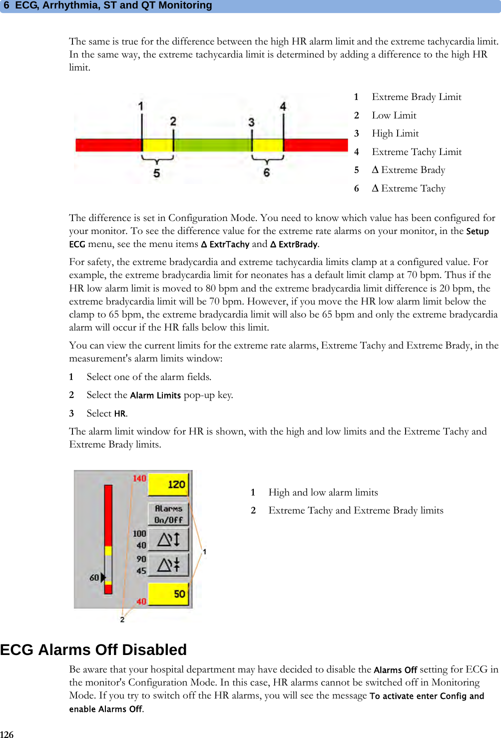 6 ECG, Arrhythmia, ST and QT Monitoring126The same is true for the difference between the high HR alarm limit and the extreme tachycardia limit. In the same way, the extreme tachycardia limit is determined by adding a difference to the high HR limit.The difference is set in Configuration Mode. You need to know which value has been configured for your monitor. To see the difference value for the extreme rate alarms on your monitor, in the Setup ECG menu, see the menu items Δ ExtrTachy and Δ ExtrBrady.For safety, the extreme bradycardia and extreme tachycardia limits clamp at a configured value. For example, the extreme bradycardia limit for neonates has a default limit clamp at 70 bpm. Thus if the HR low alarm limit is moved to 80 bpm and the extreme bradycardia limit difference is 20 bpm, the extreme bradycardia limit will be 70 bpm. However, if you move the HR low alarm limit below the clamp to 65 bpm, the extreme bradycardia limit will also be 65 bpm and only the extreme bradycardia alarm will occur if the HR falls below this limit.You can view the current limits for the extreme rate alarms, Extreme Tachy and Extreme Brady, in the measurement&apos;s alarm limits window:1Select one of the alarm fields.2Select the Alarm Limits pop-up key.3Select HR.The alarm limit window for HR is shown, with the high and low limits and the Extreme Tachy and Extreme Brady limits.ECG Alarms Off DisabledBe aware that your hospital department may have decided to disable the Alarms Off setting for ECG in the monitor&apos;s Configuration Mode. In this case, HR alarms cannot be switched off in Monitoring Mode. If you try to switch off the HR alarms, you will see the message To activate enter Config and enable Alarms Off.1Extreme Brady Limit2Low Limit3High Limit4Extreme Tachy Limit5Δ Extreme Brady6Δ Extreme Tachy1High and low alarm limits2Extreme Tachy and Extreme Brady limits