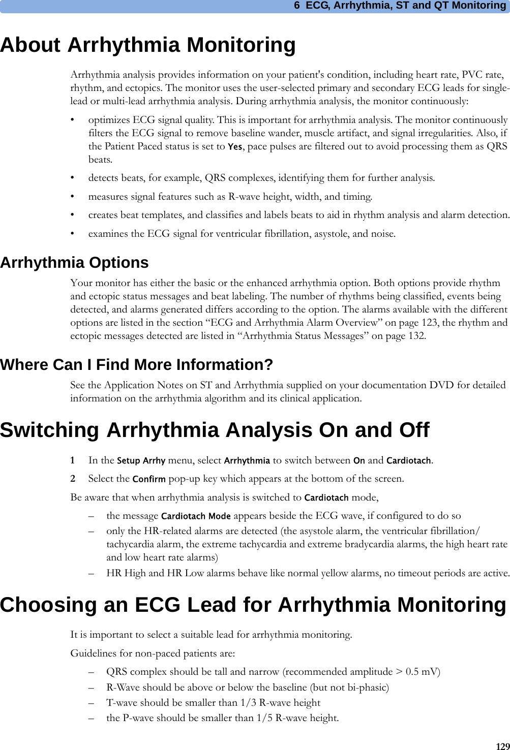 6 ECG, Arrhythmia, ST and QT Monitoring129About Arrhythmia MonitoringArrhythmia analysis provides information on your patient&apos;s condition, including heart rate, PVC rate, rhythm, and ectopics. The monitor uses the user-selected primary and secondary ECG leads for single-lead or multi-lead arrhythmia analysis. During arrhythmia analysis, the monitor continuously:• optimizes ECG signal quality. This is important for arrhythmia analysis. The monitor continuously filters the ECG signal to remove baseline wander, muscle artifact, and signal irregularities. Also, if the Patient Paced status is set to Yes, pace pulses are filtered out to avoid processing them as QRS beats.• detects beats, for example, QRS complexes, identifying them for further analysis.• measures signal features such as R-wave height, width, and timing.• creates beat templates, and classifies and labels beats to aid in rhythm analysis and alarm detection.• examines the ECG signal for ventricular fibrillation, asystole, and noise.Arrhythmia OptionsYour monitor has either the basic or the enhanced arrhythmia option. Both options provide rhythm and ectopic status messages and beat labeling. The number of rhythms being classified, events being detected, and alarms generated differs according to the option. The alarms available with the different options are listed in the section “ECG and Arrhythmia Alarm Overview” on page 123, the rhythm and ectopic messages detected are listed in “Arrhythmia Status Messages” on page 132.Where Can I Find More Information?See the Application Notes on ST and Arrhythmia supplied on your documentation DVD for detailed information on the arrhythmia algorithm and its clinical application.Switching Arrhythmia Analysis On and Off1In the Setup Arrhy menu, select Arrhythmia to switch between On and Cardiotach.2Select the Confirm pop-up key which appears at the bottom of the screen.Be aware that when arrhythmia analysis is switched to Cardiotach mode,– the message Cardiotach Mode appears beside the ECG wave, if configured to do so– only the HR-related alarms are detected (the asystole alarm, the ventricular fibrillation/tachycardia alarm, the extreme tachycardia and extreme bradycardia alarms, the high heart rate and low heart rate alarms)– HR High and HR Low alarms behave like normal yellow alarms, no timeout periods are active.Choosing an ECG Lead for Arrhythmia MonitoringIt is important to select a suitable lead for arrhythmia monitoring.Guidelines for non-paced patients are:– QRS complex should be tall and narrow (recommended amplitude &gt; 0.5 mV)– R-Wave should be above or below the baseline (but not bi-phasic)– T-wave should be smaller than 1/3 R-wave height– the P-wave should be smaller than 1/5 R-wave height.