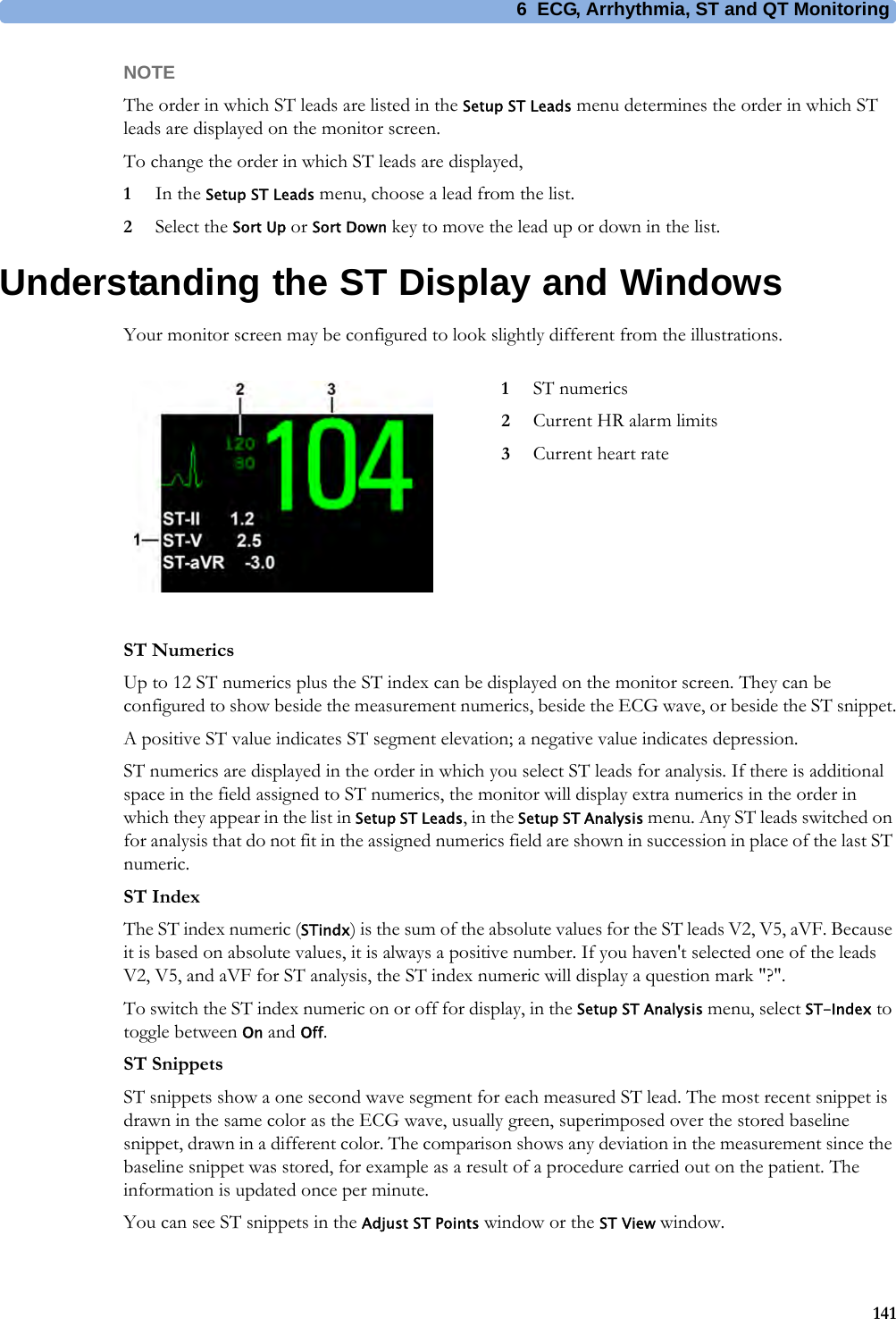 6 ECG, Arrhythmia, ST and QT Monitoring141NOTEThe order in which ST leads are listed in the Setup ST Leads menu determines the order in which ST leads are displayed on the monitor screen.To change the order in which ST leads are displayed,1In the Setup ST Leads menu, choose a lead from the list.2Select the Sort Up or Sort Down key to move the lead up or down in the list.Understanding the ST Display and WindowsYour monitor screen may be configured to look slightly different from the illustrations.ST NumericsUp to 12 ST numerics plus the ST index can be displayed on the monitor screen. They can be configured to show beside the measurement numerics, beside the ECG wave, or beside the ST snippet.A positive ST value indicates ST segment elevation; a negative value indicates depression.ST numerics are displayed in the order in which you select ST leads for analysis. If there is additional space in the field assigned to ST numerics, the monitor will display extra numerics in the order in which they appear in the list in Setup ST Leads, in the Setup ST Analysis menu. Any ST leads switched on for analysis that do not fit in the assigned numerics field are shown in succession in place of the last ST numeric.ST IndexThe ST index numeric (STindx) is the sum of the absolute values for the ST leads V2, V5, aVF. Because it is based on absolute values, it is always a positive number. If you haven&apos;t selected one of the leads V2, V5, and aVF for ST analysis, the ST index numeric will display a question mark &quot;?&quot;.To switch the ST index numeric on or off for display, in the Setup ST Analysis menu, select ST-Index to toggle between On and Off.ST SnippetsST snippets show a one second wave segment for each measured ST lead. The most recent snippet is drawn in the same color as the ECG wave, usually green, superimposed over the stored baseline snippet, drawn in a different color. The comparison shows any deviation in the measurement since the baseline snippet was stored, for example as a result of a procedure carried out on the patient. The information is updated once per minute.You can see ST snippets in the Adjust ST Points window or the ST View window.1ST numerics2Current HR alarm limits3Current heart rate