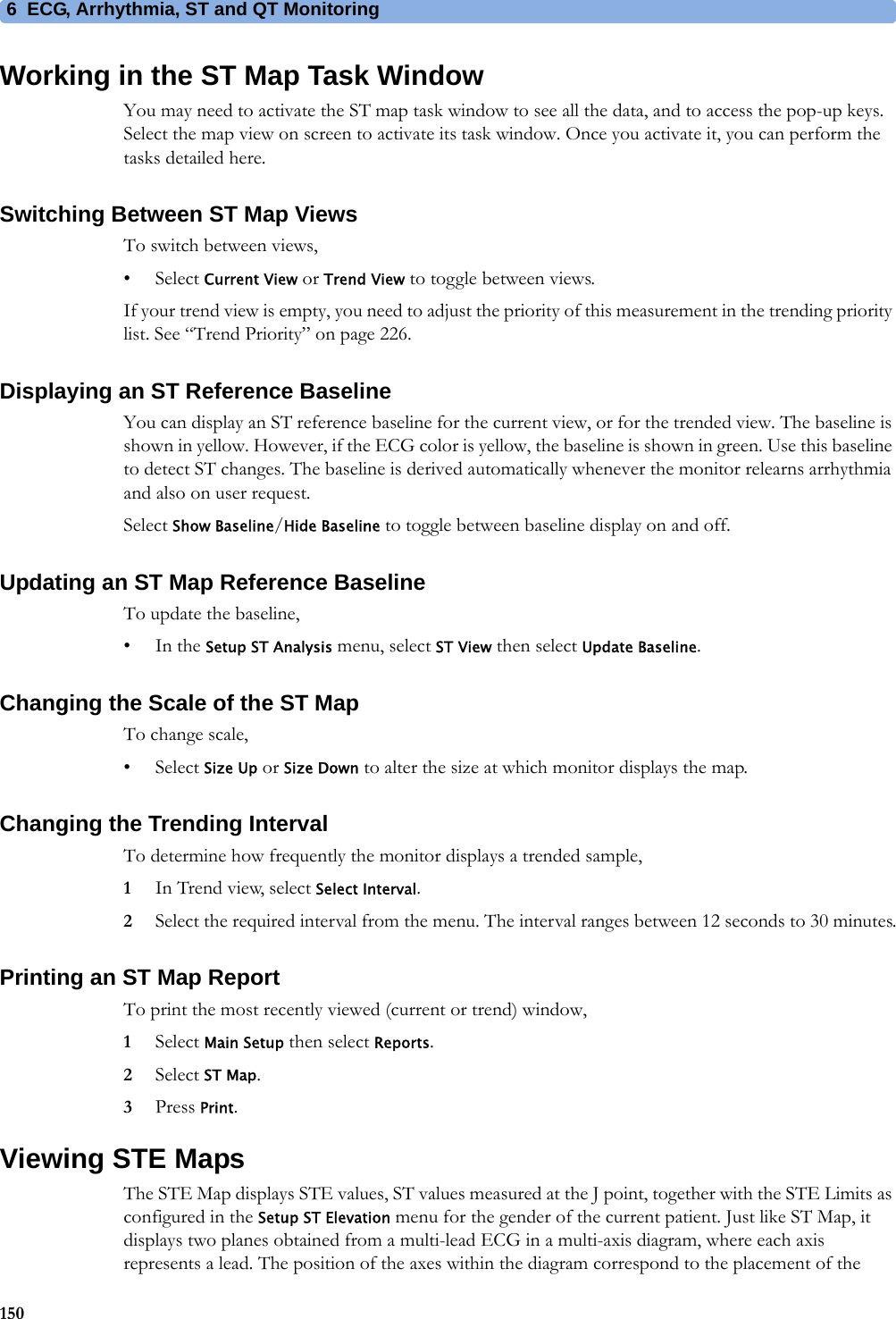 6 ECG, Arrhythmia, ST and QT Monitoring150Working in the ST Map Task WindowYou may need to activate the ST map task window to see all the data, and to access the pop-up keys. Select the map view on screen to activate its task window. Once you activate it, you can perform the tasks detailed here.Switching Between ST Map ViewsTo switch between views,•Select Current View or Trend View to toggle between views.If your trend view is empty, you need to adjust the priority of this measurement in the trending priority list. See “Trend Priority” on page 226.Displaying an ST Reference BaselineYou can display an ST reference baseline for the current view, or for the trended view. The baseline is shown in yellow. However, if the ECG color is yellow, the baseline is shown in green. Use this baseline to detect ST changes. The baseline is derived automatically whenever the monitor relearns arrhythmia and also on user request.Select Show Baseline/Hide Baseline to toggle between baseline display on and off.Updating an ST Map Reference BaselineTo update the baseline,•In the Setup ST Analysis menu, select ST View then select Update Baseline.Changing the Scale of the ST MapTo change scale,•Select Size Up or Size Down to alter the size at which monitor displays the map.Changing the Trending IntervalTo determine how frequently the monitor displays a trended sample,1In Trend view, select Select Interval.2Select the required interval from the menu. The interval ranges between 12 seconds to 30 minutes.Printing an ST Map ReportTo print the most recently viewed (current or trend) window,1Select Main Setup then select Reports.2Select ST Map.3Press Print.Viewing STE MapsThe STE Map displays STE values, ST values measured at the J point, together with the STE Limits as configured in the Setup ST Elevation menu for the gender of the current patient. Just like ST Map, it displays two planes obtained from a multi-lead ECG in a multi-axis diagram, where each axis represents a lead. The position of the axes within the diagram correspond to the placement of the 