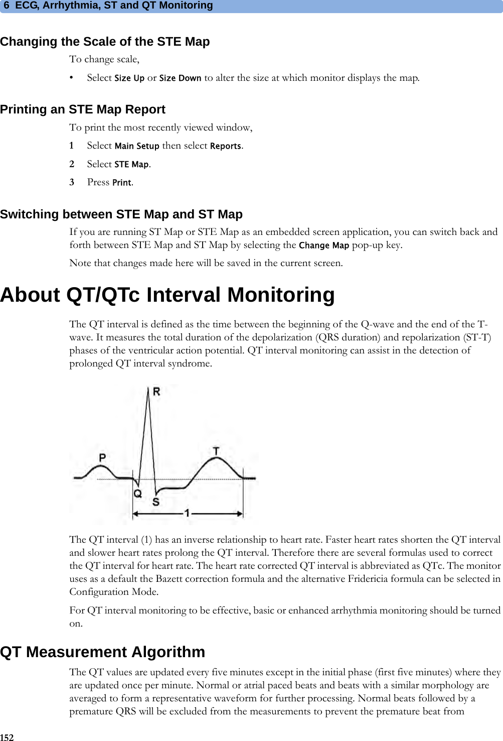 6 ECG, Arrhythmia, ST and QT Monitoring152Changing the Scale of the STE MapTo change scale,•Select Size Up or Size Down to alter the size at which monitor displays the map.Printing an STE Map ReportTo print the most recently viewed window,1Select Main Setup then select Reports.2Select STE Map.3Press Print.Switching between STE Map and ST MapIf you are running ST Map or STE Map as an embedded screen application, you can switch back and forth between STE Map and ST Map by selecting the Change Map pop-up key.Note that changes made here will be saved in the current screen.About QT/QTc Interval MonitoringThe QT interval is defined as the time between the beginning of the Q-wave and the end of the T-wave. It measures the total duration of the depolarization (QRS duration) and repolarization (ST-T) phases of the ventricular action potential. QT interval monitoring can assist in the detection of prolonged QT interval syndrome.The QT interval (1) has an inverse relationship to heart rate. Faster heart rates shorten the QT interval and slower heart rates prolong the QT interval. Therefore there are several formulas used to correct the QT interval for heart rate. The heart rate corrected QT interval is abbreviated as QTc. The monitor uses as a default the Bazett correction formula and the alternative Fridericia formula can be selected in Configuration Mode.For QT interval monitoring to be effective, basic or enhanced arrhythmia monitoring should be turned on.QT Measurement AlgorithmThe QT values are updated every five minutes except in the initial phase (first five minutes) where they are updated once per minute. Normal or atrial paced beats and beats with a similar morphology are averaged to form a representative waveform for further processing. Normal beats followed by a premature QRS will be excluded from the measurements to prevent the premature beat from 