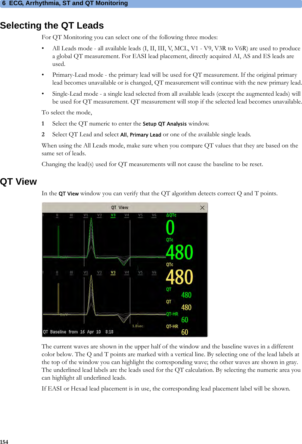 6 ECG, Arrhythmia, ST and QT Monitoring154Selecting the QT LeadsFor QT Monitoring you can select one of the following three modes:• All Leads mode - all available leads (I, II, III, V, MCL, V1 - V9, V3R to V6R) are used to produce a global QT measurement. For EASI lead placement, directly acquired AI, AS and ES leads are used.• Primary-Lead mode - the primary lead will be used for QT measurement. If the original primary lead becomes unavailable or is changed, QT measurement will continue with the new primary lead.• Single-Lead mode - a single lead selected from all available leads (except the augmented leads) will be used for QT measurement. QT measurement will stop if the selected lead becomes unavailable.To select the mode,1Select the QT numeric to enter the Setup QT Analysis window.2Select QT Lead and select All, Primary Lead or one of the available single leads.When using the All Leads mode, make sure when you compare QT values that they are based on the same set of leads.Changing the lead(s) used for QT measurements will not cause the baseline to be reset.QT ViewIn the QT View window you can verify that the QT algorithm detects correct Q and T points.The current waves are shown in the upper half of the window and the baseline waves in a different color below. The Q and T points are marked with a vertical line. By selecting one of the lead labels at the top of the window you can highlight the corresponding wave; the other waves are shown in gray. The underlined lead labels are the leads used for the QT calculation. By selecting the numeric area you can highlight all underlined leads.If EASI or Hexad lead placement is in use, the corresponding lead placement label will be shown.