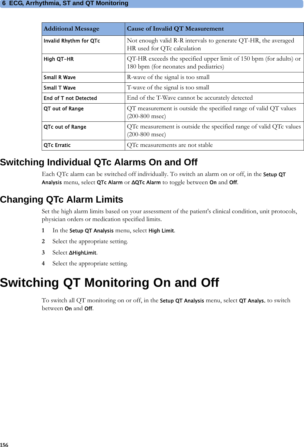 6 ECG, Arrhythmia, ST and QT Monitoring156Switching Individual QTc Alarms On and OffEach QTc alarm can be switched off individually. To switch an alarm on or off, in the Setup QT Analysis menu, select QTc Alarm or ΔQTc Alarm to toggle between On and Off.Changing QTc Alarm LimitsSet the high alarm limits based on your assessment of the patient&apos;s clinical condition, unit protocols, physician orders or medication specified limits.1In the Setup QT Analysis menu, select High Limit.2Select the appropriate setting.3Select ΔHighLimit.4Select the appropriate setting.Switching QT Monitoring On and OffTo switch all QT monitoring on or off, in the Setup QT Analysis menu, select QT Analys. to switch between On and Off.Invalid Rhythm for QTc Not enough valid R-R intervals to generate QT-HR, the averaged HR used for QTc calculationHigh QT-HR QT-HR exceeds the specified upper limit of 150 bpm (for adults) or 180 bpm (for neonates and pediatrics)Small R Wave R-wave of the signal is too smallSmall T Wave T-wave of the signal is too smallEnd of T not Detected End of the T-Wave cannot be accurately detectedQT out of Range QT measurement is outside the specified range of valid QT values (200-800 msec)QTc out of Range QTc measurement is outside the specified range of valid QTc values (200-800 msec)QTc Erratic QTc measurements are not stableAdditional Message Cause of Invalid QT Measurement