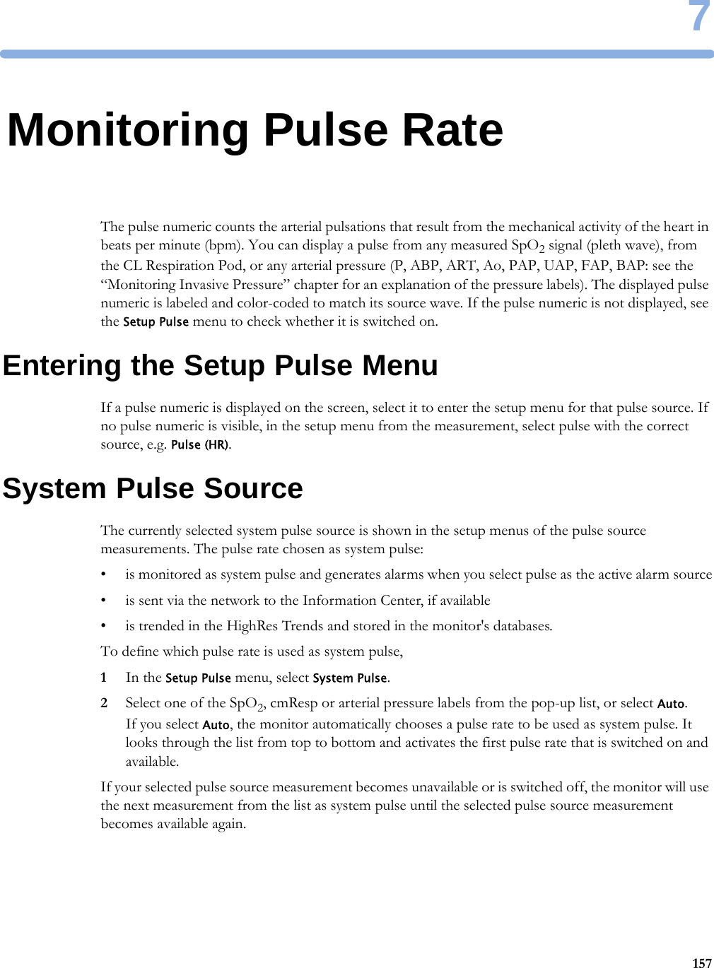 71577Monitoring Pulse RateThe pulse numeric counts the arterial pulsations that result from the mechanical activity of the heart in beats per minute (bpm). You can display a pulse from any measured SpO2 signal (pleth wave), from the CL Respiration Pod, or any arterial pressure (P, ABP, ART, Ao, PAP, UAP, FAP, BAP: see the “Monitoring Invasive Pressure” chapter for an explanation of the pressure labels). The displayed pulse numeric is labeled and color-coded to match its source wave. If the pulse numeric is not displayed, see the Setup Pulse menu to check whether it is switched on.Entering the Setup Pulse MenuIf a pulse numeric is displayed on the screen, select it to enter the setup menu for that pulse source. If no pulse numeric is visible, in the setup menu from the measurement, select pulse with the correct source, e.g. Pulse (HR).System Pulse SourceThe currently selected system pulse source is shown in the setup menus of the pulse source measurements. The pulse rate chosen as system pulse:• is monitored as system pulse and generates alarms when you select pulse as the active alarm source• is sent via the network to the Information Center, if available• is trended in the HighRes Trends and stored in the monitor&apos;s databases.To define which pulse rate is used as system pulse,1In the Setup Pulse menu, select System Pulse.2Select one of the SpO2, cmResp or arterial pressure labels from the pop-up list, or select Auto.If you select Auto, the monitor automatically chooses a pulse rate to be used as system pulse. It looks through the list from top to bottom and activates the first pulse rate that is switched on and available.If your selected pulse source measurement becomes unavailable or is switched off, the monitor will use the next measurement from the list as system pulse until the selected pulse source measurement becomes available again.