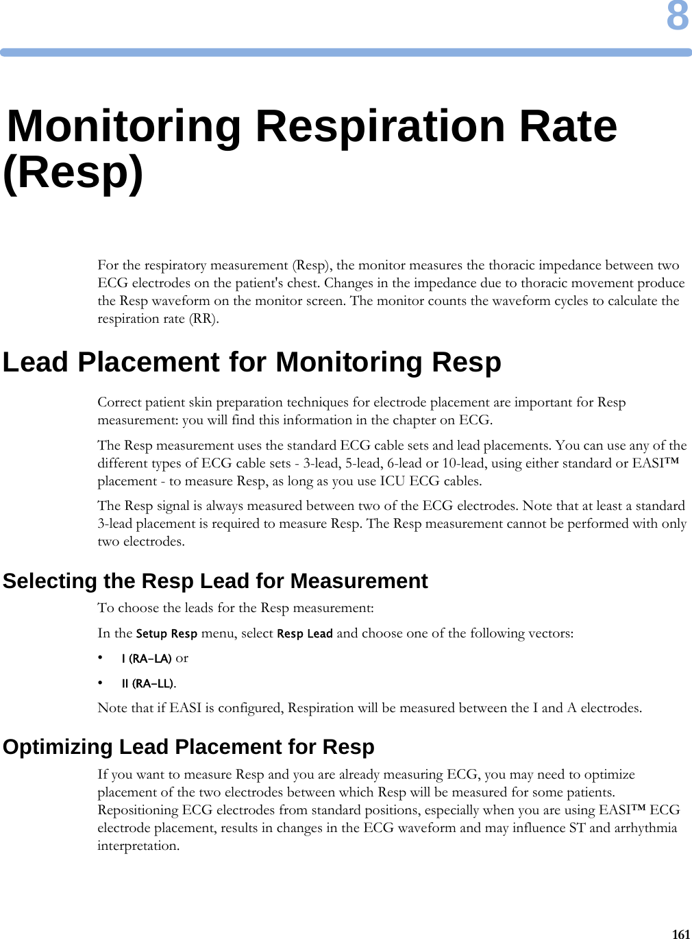 81618Monitoring Respiration Rate (Resp)For the respiratory measurement (Resp), the monitor measures the thoracic impedance between two ECG electrodes on the patient&apos;s chest. Changes in the impedance due to thoracic movement produce the Resp waveform on the monitor screen. The monitor counts the waveform cycles to calculate the respiration rate (RR).Lead Placement for Monitoring RespCorrect patient skin preparation techniques for electrode placement are important for Resp measurement: you will find this information in the chapter on ECG.The Resp measurement uses the standard ECG cable sets and lead placements. You can use any of the different types of ECG cable sets - 3-lead, 5-lead, 6-lead or 10-lead, using either standard or EASI™ placement - to measure Resp, as long as you use ICU ECG cables.The Resp signal is always measured between two of the ECG electrodes. Note that at least a standard 3-lead placement is required to measure Resp. The Resp measurement cannot be performed with only two electrodes.Selecting the Resp Lead for MeasurementTo choose the leads for the Resp measurement:In the Setup Resp menu, select Resp Lead and choose one of the following vectors:•I (RA-LA) or•II (RA-LL).Note that if EASI is configured, Respiration will be measured between the I and A electrodes.Optimizing Lead Placement for RespIf you want to measure Resp and you are already measuring ECG, you may need to optimize placement of the two electrodes between which Resp will be measured for some patients. Repositioning ECG electrodes from standard positions, especially when you are using EASI™ ECG electrode placement, results in changes in the ECG waveform and may influence ST and arrhythmia interpretation.