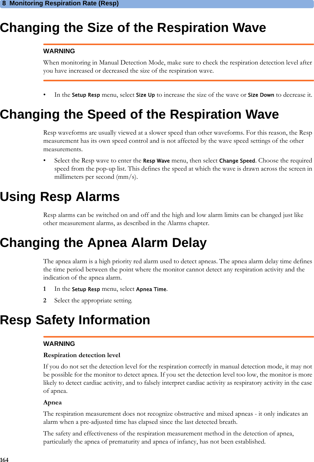 8 Monitoring Respiration Rate (Resp)164Changing the Size of the Respiration WaveWARNINGWhen monitoring in Manual Detection Mode, make sure to check the respiration detection level after you have increased or decreased the size of the respiration wave.•In the Setup Resp menu, select Size Up to increase the size of the wave or Size Down to decrease it.Changing the Speed of the Respiration WaveResp waveforms are usually viewed at a slower speed than other waveforms. For this reason, the Resp measurement has its own speed control and is not affected by the wave speed settings of the other measurements.• Select the Resp wave to enter the Resp Wave menu, then select Change Speed. Choose the required speed from the pop-up list. This defines the speed at which the wave is drawn across the screen in millimeters per second (mm/s).Using Resp AlarmsResp alarms can be switched on and off and the high and low alarm limits can be changed just like other measurement alarms, as described in the Alarms chapter.Changing the Apnea Alarm DelayThe apnea alarm is a high priority red alarm used to detect apneas. The apnea alarm delay time defines the time period between the point where the monitor cannot detect any respiration activity and the indication of the apnea alarm.1In the Setup Resp menu, select Apnea Time.2Select the appropriate setting.Resp Safety InformationWARNINGRespiration detection levelIf you do not set the detection level for the respiration correctly in manual detection mode, it may not be possible for the monitor to detect apnea. If you set the detection level too low, the monitor is more likely to detect cardiac activity, and to falsely interpret cardiac activity as respiratory activity in the case of apnea.ApneaThe respiration measurement does not recognize obstructive and mixed apneas - it only indicates an alarm when a pre-adjusted time has elapsed since the last detected breath.The safety and effectiveness of the respiration measurement method in the detection of apnea, particularly the apnea of prematurity and apnea of infancy, has not been established.