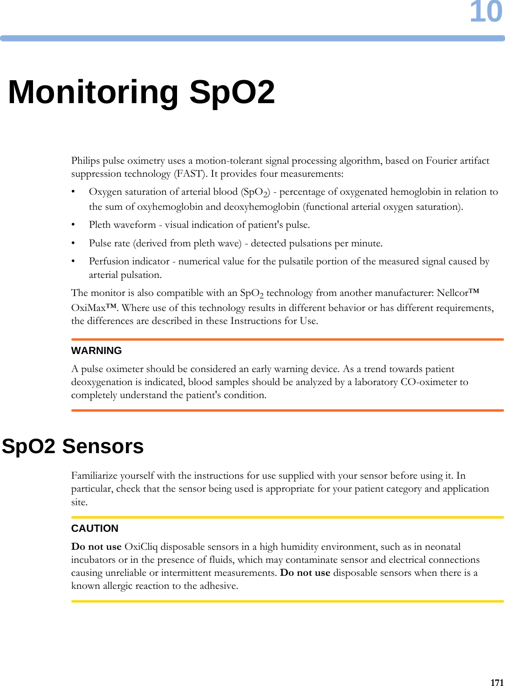 1017110Monitoring SpO2Philips pulse oximetry uses a motion-tolerant signal processing algorithm, based on Fourier artifact suppression technology (FAST). It provides four measurements:• Oxygen saturation of arterial blood (SpO2) - percentage of oxygenated hemoglobin in relation to the sum of oxyhemoglobin and deoxyhemoglobin (functional arterial oxygen saturation).• Pleth waveform - visual indication of patient&apos;s pulse.• Pulse rate (derived from pleth wave) - detected pulsations per minute.• Perfusion indicator - numerical value for the pulsatile portion of the measured signal caused by arterial pulsation.The monitor is also compatible with an SpO2 technology from another manufacturer: Nellcor™ OxiMax™. Where use of this technology results in different behavior or has different requirements, the differences are described in these Instructions for Use.WARNINGA pulse oximeter should be considered an early warning device. As a trend towards patient deoxygenation is indicated, blood samples should be analyzed by a laboratory CO-oximeter to completely understand the patient&apos;s condition.SpO2 SensorsFamiliarize yourself with the instructions for use supplied with your sensor before using it. In particular, check that the sensor being used is appropriate for your patient category and application site.CAUTIONDo not use OxiCliq disposable sensors in a high humidity environment, such as in neonatal incubators or in the presence of fluids, which may contaminate sensor and electrical connections causing unreliable or intermittent measurements. Do not use disposable sensors when there is a known allergic reaction to the adhesive.