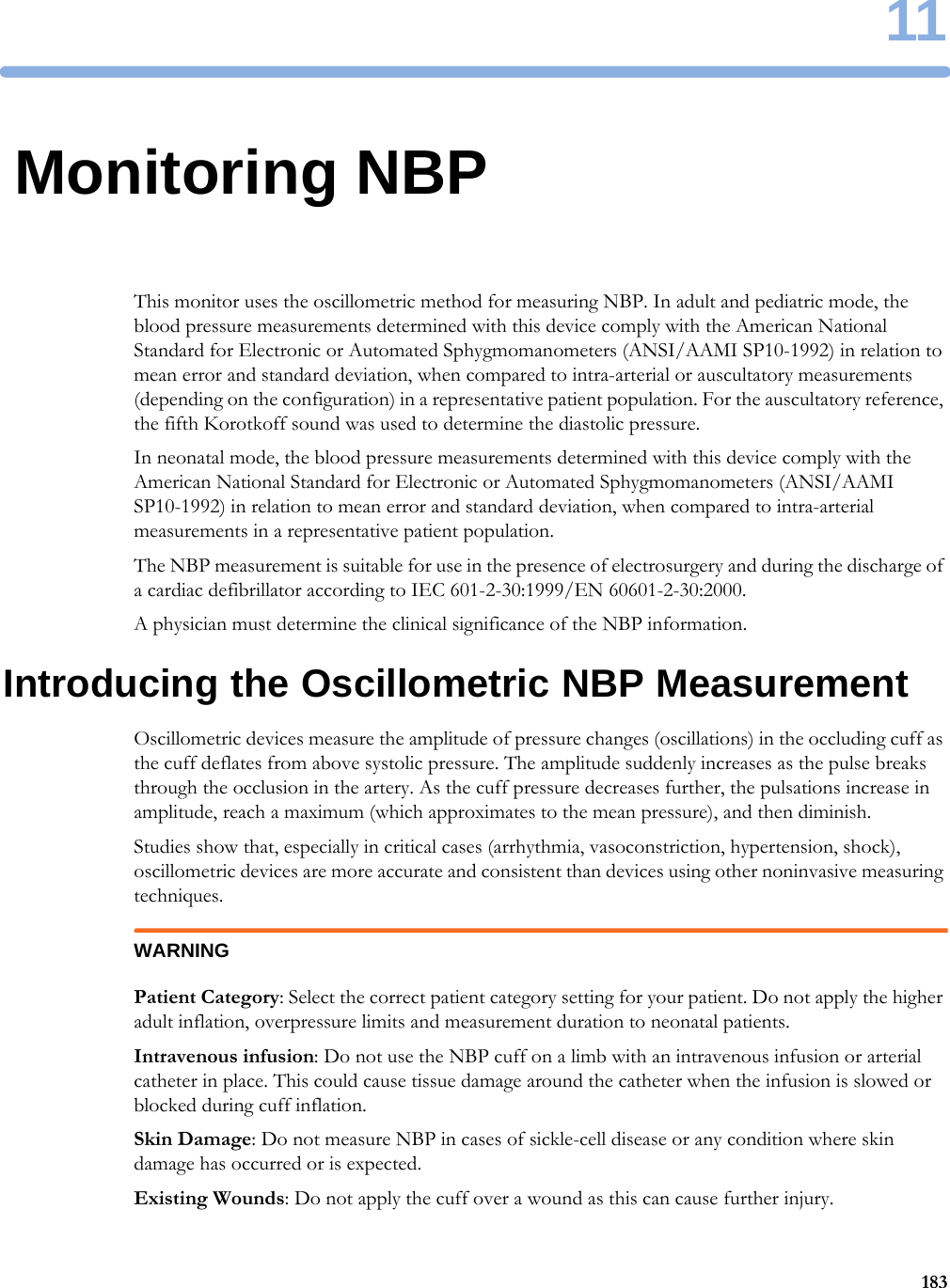 1118311Monitoring NBPThis monitor uses the oscillometric method for measuring NBP. In adult and pediatric mode, the blood pressure measurements determined with this device comply with the American National Standard for Electronic or Automated Sphygmomanometers (ANSI/AAMI SP10-1992) in relation to mean error and standard deviation, when compared to intra-arterial or auscultatory measurements (depending on the configuration) in a representative patient population. For the auscultatory reference, the fifth Korotkoff sound was used to determine the diastolic pressure.In neonatal mode, the blood pressure measurements determined with this device comply with the American National Standard for Electronic or Automated Sphygmomanometers (ANSI/AAMI SP10-1992) in relation to mean error and standard deviation, when compared to intra-arterial measurements in a representative patient population.The NBP measurement is suitable for use in the presence of electrosurgery and during the discharge of a cardiac defibrillator according to IEC 601-2-30:1999/EN 60601-2-30:2000.A physician must determine the clinical significance of the NBP information.Introducing the Oscillometric NBP MeasurementOscillometric devices measure the amplitude of pressure changes (oscillations) in the occluding cuff as the cuff deflates from above systolic pressure. The amplitude suddenly increases as the pulse breaks through the occlusion in the artery. As the cuff pressure decreases further, the pulsations increase in amplitude, reach a maximum (which approximates to the mean pressure), and then diminish.Studies show that, especially in critical cases (arrhythmia, vasoconstriction, hypertension, shock), oscillometric devices are more accurate and consistent than devices using other noninvasive measuring techniques.WARNINGPatient Category: Select the correct patient category setting for your patient. Do not apply the higher adult inflation, overpressure limits and measurement duration to neonatal patients.Intravenous infusion: Do not use the NBP cuff on a limb with an intravenous infusion or arterial catheter in place. This could cause tissue damage around the catheter when the infusion is slowed or blocked during cuff inflation.Skin Damage: Do not measure NBP in cases of sickle-cell disease or any condition where skin damage has occurred or is expected.Existing Wounds: Do not apply the cuff over a wound as this can cause further injury.