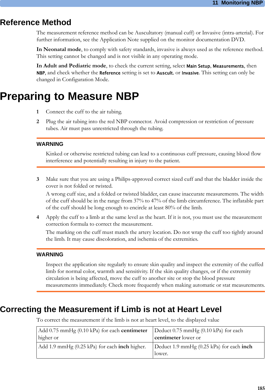 11 Monitoring NBP185Reference MethodThe measurement reference method can be Auscultatory (manual cuff) or Invasive (intra-arterial). For further information, see the Application Note supplied on the monitor documentation DVD.In Neonatal mode, to comply with safety standards, invasive is always used as the reference method. This setting cannot be changed and is not visible in any operating mode.In Adult and Pediatric mode, to check the current setting, select Main Setup, Measurements, then NBP, and check whether the Reference setting is set to Auscult. or Invasive. This setting can only be changed in Configuration Mode.Preparing to Measure NBP1Connect the cuff to the air tubing.2Plug the air tubing into the red NBP connector. Avoid compression or restriction of pressure tubes. Air must pass unrestricted through the tubing.WARNINGKinked or otherwise restricted tubing can lead to a continuous cuff pressure, causing blood flow interference and potentially resulting in injury to the patient.3Make sure that you are using a Philips-approved correct sized cuff and that the bladder inside the cover is not folded or twisted.A wrong cuff size, and a folded or twisted bladder, can cause inaccurate measurements. The width of the cuff should be in the range from 37% to 47% of the limb circumference. The inflatable part of the cuff should be long enough to encircle at least 80% of the limb.4Apply the cuff to a limb at the same level as the heart. If it is not, you must use the measurement correction formula to correct the measurement.The marking on the cuff must match the artery location. Do not wrap the cuff too tightly around the limb. It may cause discoloration, and ischemia of the extremities.WARNINGInspect the application site regularly to ensure skin quality and inspect the extremity of the cuffed limb for normal color, warmth and sensitivity. If the skin quality changes, or if the extremity circulation is being affected, move the cuff to another site or stop the blood pressure measurements immediately. Check more frequently when making automatic or stat measurements.Correcting the Measurement if Limb is not at Heart LevelTo correct the measurement if the limb is not at heart level, to the displayed valueAdd 0.75 mmHg (0.10 kPa) for each centimeter higher orDeduct 0.75 mmHg (0.10 kPa) for each centimeter lower orAdd 1.9 mmHg (0.25 kPa) for each inch higher. Deduct 1.9 mmHg (0.25 kPa) for each inch lower.