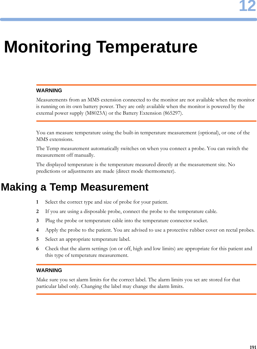 1219112Monitoring TemperatureWARNINGMeasurements from an MMS extension connected to the monitor are not available when the monitor is running on its own battery power. They are only available when the monitor is powered by the external power supply (M8023A) or the Battery Extension (865297).You can measure temperature using the built-in temperature measurement (optional), or one of the MMS extensions.The Temp measurement automatically switches on when you connect a probe. You can switch the measurement off manually.The displayed temperature is the temperature measured directly at the measurement site. No predictions or adjustments are made (direct mode thermometer).Making a Temp Measurement1Select the correct type and size of probe for your patient.2If you are using a disposable probe, connect the probe to the temperature cable.3Plug the probe or temperature cable into the temperature connector socket.4Apply the probe to the patient. You are advised to use a protective rubber cover on rectal probes.5Select an appropriate temperature label.6Check that the alarm settings (on or off, high and low limits) are appropriate for this patient and this type of temperature measurement.WARNINGMake sure you set alarm limits for the correct label. The alarm limits you set are stored for that particular label only. Changing the label may change the alarm limits.