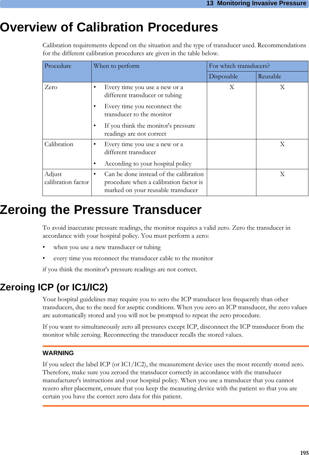 13 Monitoring Invasive Pressure195Overview of Calibration ProceduresCalibration requirements depend on the situation and the type of transducer used. Recommendations for the different calibration procedures are given in the table below.Zeroing the Pressure TransducerTo avoid inaccurate pressure readings, the monitor requires a valid zero. Zero the transducer in accordance with your hospital policy. You must perform a zero:• when you use a new transducer or tubing• every time you reconnect the transducer cable to the monitorif you think the monitor&apos;s pressure readings are not correct.Zeroing ICP (or IC1/IC2)Your hospital guidelines may require you to zero the ICP transducer less frequently than other transducers, due to the need for aseptic conditions. When you zero an ICP transducer, the zero values are automatically stored and you will not be prompted to repeat the zero procedure.If you want to simultaneously zero all pressures except ICP, disconnect the ICP transducer from the monitor while zeroing. Reconnecting the transducer recalls the stored values.WARNINGIf you select the label ICP (or IC1/IC2), the measurement device uses the most recently stored zero. Therefore, make sure you zeroed the transducer correctly in accordance with the transducer manufacturer&apos;s instructions and your hospital policy. When you use a transducer that you cannot rezero after placement, ensure that you keep the measuring device with the patient so that you are certain you have the correct zero data for this patient.Procedure When to perform For which transducers?Disposable ReusableZero • Every time you use a new or a different transducer or tubing• Every time you reconnect the transducer to the monitor• If you think the monitor&apos;s pressure readings are not correctXXCalibration • Every time you use a new or a different transducer• According to your hospital policyXAdjust calibration factor• Can be done instead of the calibration procedure when a calibration factor is marked on your reusable transducerX