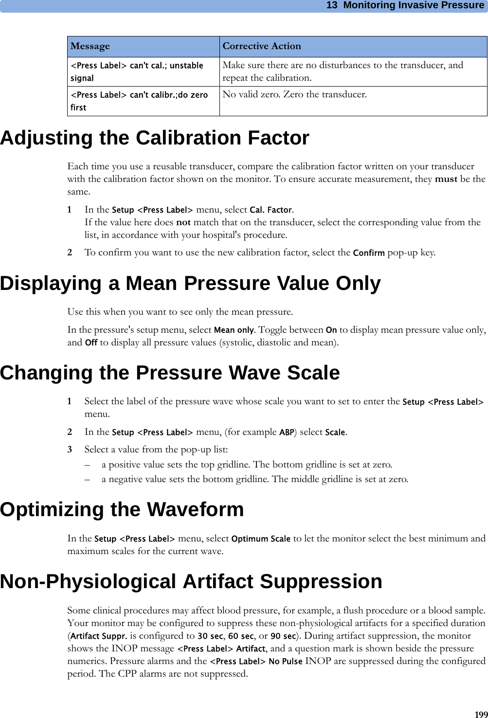 13 Monitoring Invasive Pressure199Adjusting the Calibration FactorEach time you use a reusable transducer, compare the calibration factor written on your transducer with the calibration factor shown on the monitor. To ensure accurate measurement, they must be the same.1In the Setup &lt;Press Label&gt; menu, select Cal. Factor.If the value here does not match that on the transducer, select the corresponding value from the list, in accordance with your hospital&apos;s procedure.2To confirm you want to use the new calibration factor, select the Confirm pop-up key.Displaying a Mean Pressure Value OnlyUse this when you want to see only the mean pressure.In the pressure&apos;s setup menu, select Mean only. Toggle between On to display mean pressure value only, and Off to display all pressure values (systolic, diastolic and mean).Changing the Pressure Wave Scale1Select the label of the pressure wave whose scale you want to set to enter the Setup &lt;Press Label&gt; menu.2In the Setup &lt;Press Label&gt; menu, (for example ABP) select Scale.3Select a value from the pop-up list:– a positive value sets the top gridline. The bottom gridline is set at zero.– a negative value sets the bottom gridline. The middle gridline is set at zero.Optimizing the WaveformIn the Setup &lt;Press Label&gt; menu, select Optimum Scale to let the monitor select the best minimum and maximum scales for the current wave.Non-Physiological Artifact SuppressionSome clinical procedures may affect blood pressure, for example, a flush procedure or a blood sample. Your monitor may be configured to suppress these non-physiological artifacts for a specified duration (Artifact Suppr. is configured to 30 sec, 60 sec, or 90 sec). During artifact suppression, the monitor shows the INOP message &lt;Press Label&gt; Artifact, and a question mark is shown beside the pressure numerics. Pressure alarms and the &lt;Press Label&gt; No Pulse INOP are suppressed during the configured period. The CPP alarms are not suppressed.&lt;Press Label&gt; can&apos;t cal.; unstable signalMake sure there are no disturbances to the transducer, and repeat the calibration.&lt;Press Label&gt; can&apos;t calibr.;do zero firstNo valid zero. Zero the transducer.Message Corrective Action