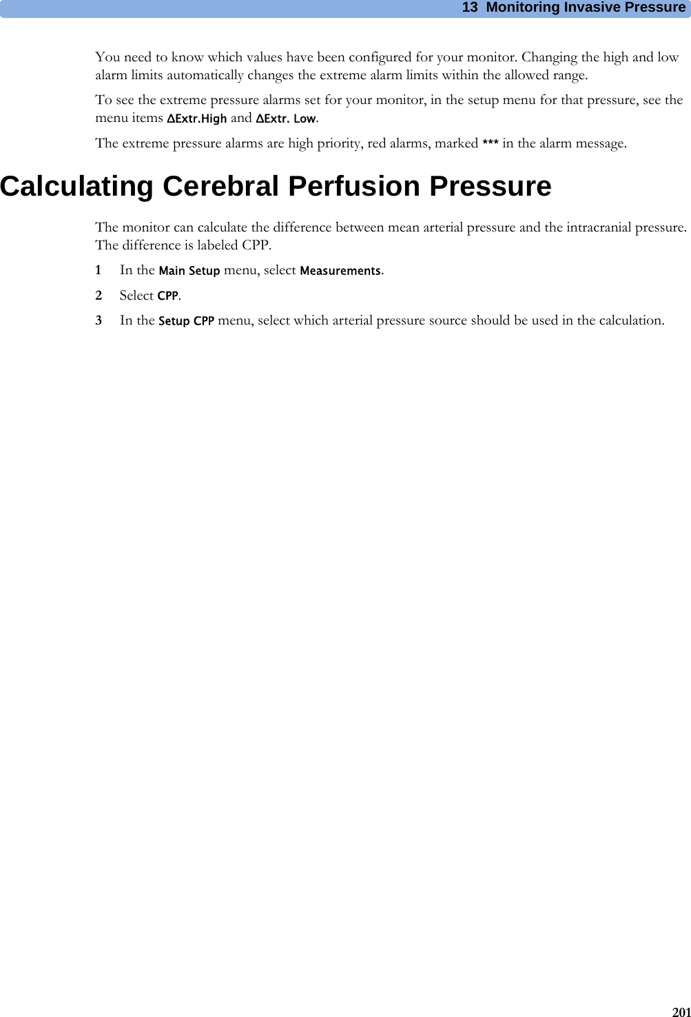 13 Monitoring Invasive Pressure201You need to know which values have been configured for your monitor. Changing the high and low alarm limits automatically changes the extreme alarm limits within the allowed range.To see the extreme pressure alarms set for your monitor, in the setup menu for that pressure, see the menu items ΔExtr.High and ΔExtr. Low. The extreme pressure alarms are high priority, red alarms, marked *** in the alarm message.Calculating Cerebral Perfusion PressureThe monitor can calculate the difference between mean arterial pressure and the intracranial pressure. The difference is labeled CPP.1In the Main Setup menu, select Measurements.2Select CPP.3In the Setup CPP menu, select which arterial pressure source should be used in the calculation.