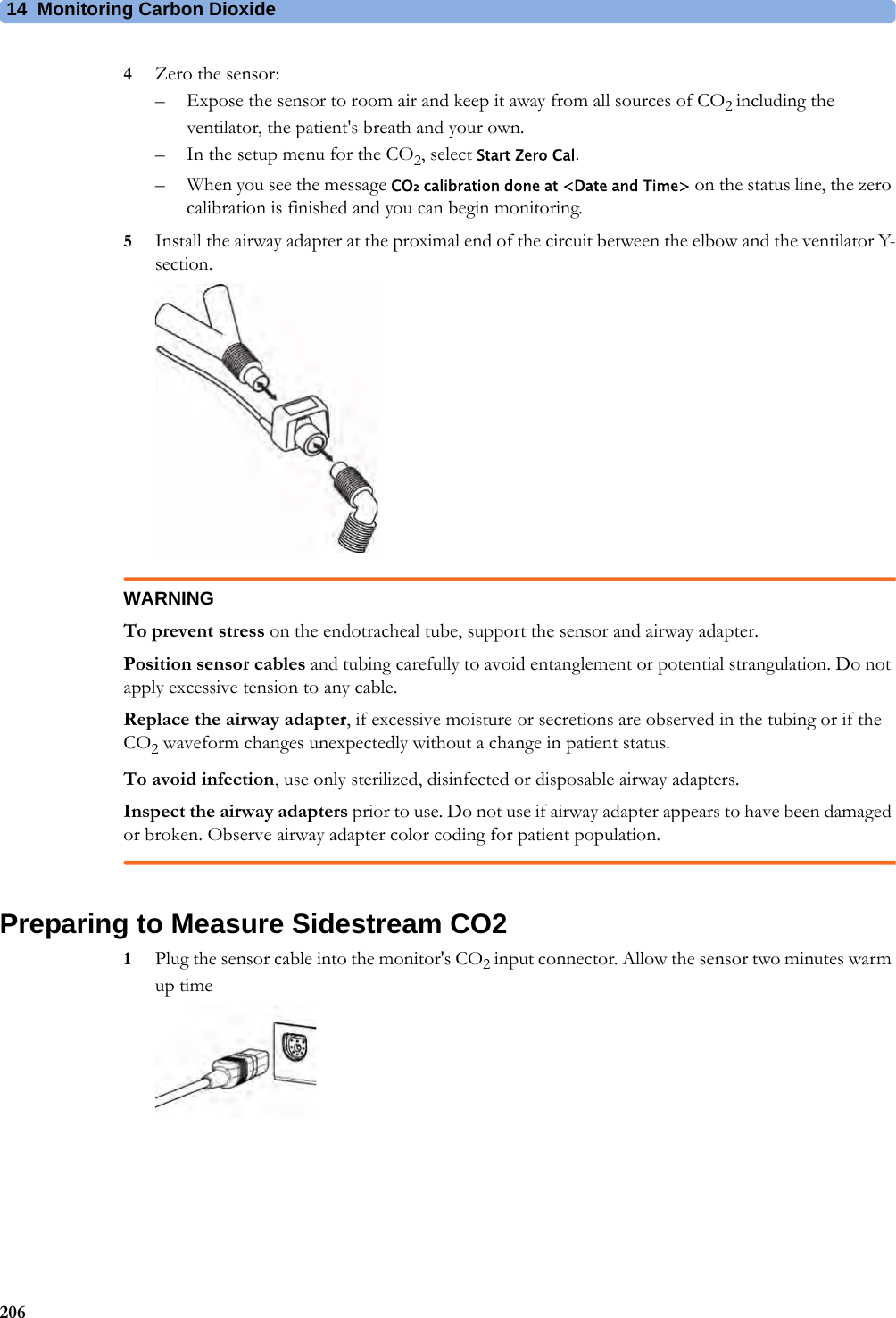 14 Monitoring Carbon Dioxide2064Zero the sensor:– Expose the sensor to room air and keep it away from all sources of CO2 including the ventilator, the patient&apos;s breath and your own.– In the setup menu for the CO2, select Start Zero Cal.– When you see the message CO₂ calibration done at &lt;Date and Time&gt; on the status line, the zero calibration is finished and you can begin monitoring.5Install the airway adapter at the proximal end of the circuit between the elbow and the ventilator Y-section.WARNINGTo prevent stress on the endotracheal tube, support the sensor and airway adapter.Position sensor cables and tubing carefully to avoid entanglement or potential strangulation. Do not apply excessive tension to any cable.Replace the airway adapter, if excessive moisture or secretions are observed in the tubing or if the CO2 waveform changes unexpectedly without a change in patient status.To avoid infection, use only sterilized, disinfected or disposable airway adapters.Inspect the airway adapters prior to use. Do not use if airway adapter appears to have been damaged or broken. Observe airway adapter color coding for patient population.Preparing to Measure Sidestream CO21Plug the sensor cable into the monitor&apos;s CO2 input connector. Allow the sensor two minutes warm up time 