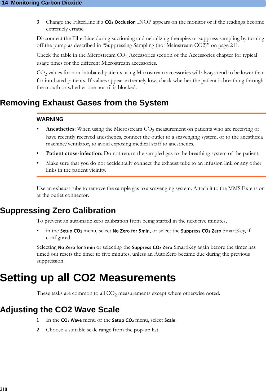 14 Monitoring Carbon Dioxide2103Change the FilterLine if a CO₂ Occlusion INOP appears on the monitor or if the readings become extremely erratic.Disconnect the FilterLine during suctioning and nebulizing therapies or suppress sampling by turning off the pump as described in “Suppressing Sampling (not Mainstream CO2)” on page 211.Check the table in the Microstream CO2 Accessories section of the Accessories chapter for typical usage times for the different Microstream accessories.CO2 values for non-intubated patients using Microstream accessories will always tend to be lower than for intubated patients. If values appear extremely low, check whether the patient is breathing through the mouth or whether one nostril is blocked.Removing Exhaust Gases from the SystemWARNING•Anesthetics: When using the Microstream CO2 measurement on patients who are receiving or have recently received anesthetics, connect the outlet to a scavenging system, or to the anesthesia machine/ventilator, to avoid exposing medical staff to anesthetics.•Patient cross-infection: Do not return the sampled gas to the breathing system of the patient.• Make sure that you do not accidentally connect the exhaust tube to an infusion link or any other links in the patient vicinity.Use an exhaust tube to remove the sample gas to a scavenging system. Attach it to the MMS Extension at the outlet connector.Suppressing Zero CalibrationTo prevent an automatic zero calibration from being started in the next five minutes,•in the Setup CO₂ menu, select No Zero for 5min, or select the Suppress CO₂ Zero SmartKey, if configured.Selecting No Zero for 5min or selecting the Suppress CO₂ Zero SmartKey again before the timer has timed out resets the timer to five minutes, unless an AutoZero became due during the previous suppression.Setting up all CO2 MeasurementsThese tasks are common to all CO2 measurements except where otherwise noted.Adjusting the CO2 Wave Scale1In the CO₂ Wave menu or the Setup CO₂ menu, select Scale.2Choose a suitable scale range from the pop-up list.