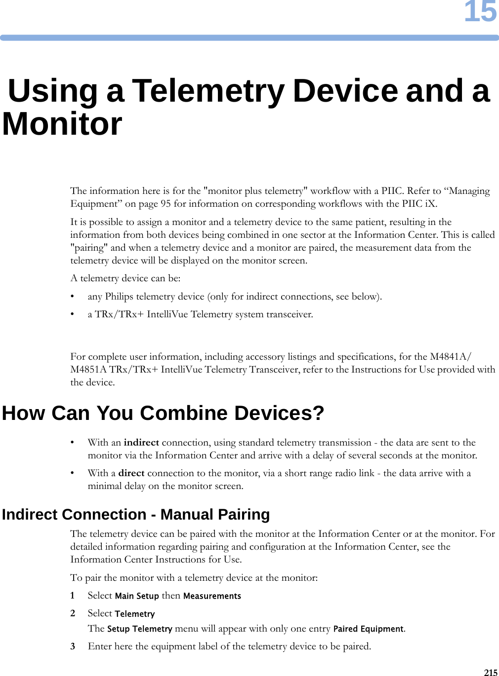1521515Using a Telemetry Device and a MonitorThe information here is for the &quot;monitor plus telemetry&quot; workflow with a PIIC. Refer to “Managing Equipment” on page 95 for information on corresponding workflows with the PIIC iX.It is possible to assign a monitor and a telemetry device to the same patient, resulting in the information from both devices being combined in one sector at the Information Center. This is called &quot;pairing&quot; and when a telemetry device and a monitor are paired, the measurement data from the telemetry device will be displayed on the monitor screen.A telemetry device can be:• any Philips telemetry device (only for indirect connections, see below).• a TRx/TRx+ IntelliVue Telemetry system transceiver.For complete user information, including accessory listings and specifications, for the M4841A/M4851A TRx/TRx+ IntelliVue Telemetry Transceiver, refer to the Instructions for Use provided with the device.How Can You Combine Devices?•With an indirect connection, using standard telemetry transmission - the data are sent to the monitor via the Information Center and arrive with a delay of several seconds at the monitor.•With a direct connection to the monitor, via a short range radio link - the data arrive with a minimal delay on the monitor screen.Indirect Connection - Manual PairingThe telemetry device can be paired with the monitor at the Information Center or at the monitor. For detailed information regarding pairing and configuration at the Information Center, see the Information Center Instructions for Use.To pair the monitor with a telemetry device at the monitor:1Select Main Setup then Measurements2Select TelemetryThe Setup Telemetry menu will appear with only one entry Paired Equipment.3Enter here the equipment label of the telemetry device to be paired.