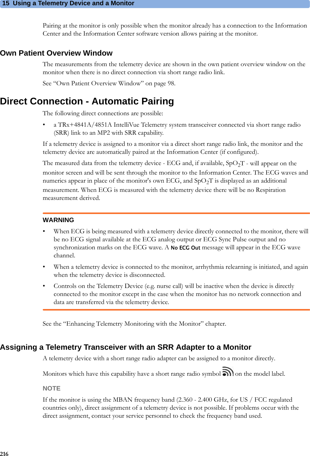 15 Using a Telemetry Device and a Monitor216Pairing at the monitor is only possible when the monitor already has a connection to the Information Center and the Information Center software version allows pairing at the monitor.Own Patient Overview WindowThe measurements from the telemetry device are shown in the own patient overview window on the monitor when there is no direct connection via short range radio link.See “Own Patient Overview Window” on page 98.Direct Connection - Automatic PairingThe following direct connections are possible:• a TRx+4841A/4851A IntelliVue Telemetry system transceiver connected via short range radio (SRR) link to an MP2 with SRR capability.If a telemetry device is assigned to a monitor via a direct short range radio link, the monitor and the telemetry device are automatically paired at the Information Center (if configured).The measured data from the telemetry device - ECG and, if available, SpO2T - will appear on the monitor screen and will be sent through the monitor to the Information Center. The ECG waves and numerics appear in place of the monitor&apos;s own ECG, and SpO2T is displayed as an additional measurement. When ECG is measured with the telemetry device there will be no Respiration measurement derived.WARNING• When ECG is being measured with a telemetry device directly connected to the monitor, there will be no ECG signal available at the ECG analog output or ECG Sync Pulse output and no synchronization marks on the ECG wave. A No ECG Out message will appear in the ECG wave channel.• When a telemetry device is connected to the monitor, arrhythmia relearning is initiated, and again when the telemetry device is disconnected.• Controls on the Telemetry Device (e.g. nurse call) will be inactive when the device is directly connected to the monitor except in the case when the monitor has no network connection and data are transferred via the telemetry device.See the “Enhancing Telemetry Monitoring with the Monitor” chapter.Assigning a Telemetry Transceiver with an SRR Adapter to a MonitorA telemetry device with a short range radio adapter can be assigned to a monitor directly.Monitors which have this capability have a short range radio symbol   on the model label.NOTEIf the monitor is using the MBAN frequency band (2.360 - 2.400 GHz, for US / FCC regulated countries only), direct assignment of a telemetry device is not possible. If problems occur with the direct assignment, contact your service personnel to check the frequency band used.