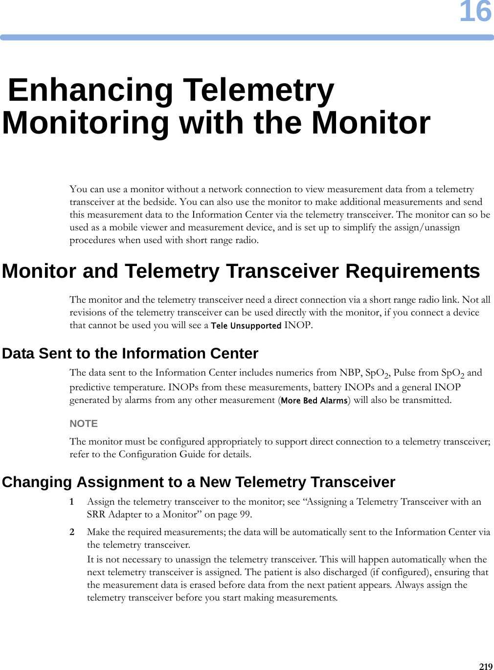 1621916Enhancing Telemetry Monitoring with the MonitorYou can use a monitor without a network connection to view measurement data from a telemetry transceiver at the bedside. You can also use the monitor to make additional measurements and send this measurement data to the Information Center via the telemetry transceiver. The monitor can so be used as a mobile viewer and measurement device, and is set up to simplify the assign/unassign procedures when used with short range radio.Monitor and Telemetry Transceiver RequirementsThe monitor and the telemetry transceiver need a direct connection via a short range radio link. Not all revisions of the telemetry transceiver can be used directly with the monitor, if you connect a device that cannot be used you will see a Tele Unsupported INOP.Data Sent to the Information CenterThe data sent to the Information Center includes numerics from NBP, SpO2, Pulse from SpO2 and predictive temperature. INOPs from these measurements, battery INOPs and a general INOP generated by alarms from any other measurement (More Bed Alarms) will also be transmitted.NOTEThe monitor must be configured appropriately to support direct connection to a telemetry transceiver; refer to the Configuration Guide for details.Changing Assignment to a New Telemetry Transceiver1Assign the telemetry transceiver to the monitor; see “Assigning a Telemetry Transceiver with an SRR Adapter to a Monitor” on page 99.2Make the required measurements; the data will be automatically sent to the Information Center via the telemetry transceiver.It is not necessary to unassign the telemetry transceiver. This will happen automatically when the next telemetry transceiver is assigned. The patient is also discharged (if configured), ensuring that the measurement data is erased before data from the next patient appears. Always assign the telemetry transceiver before you start making measurements.