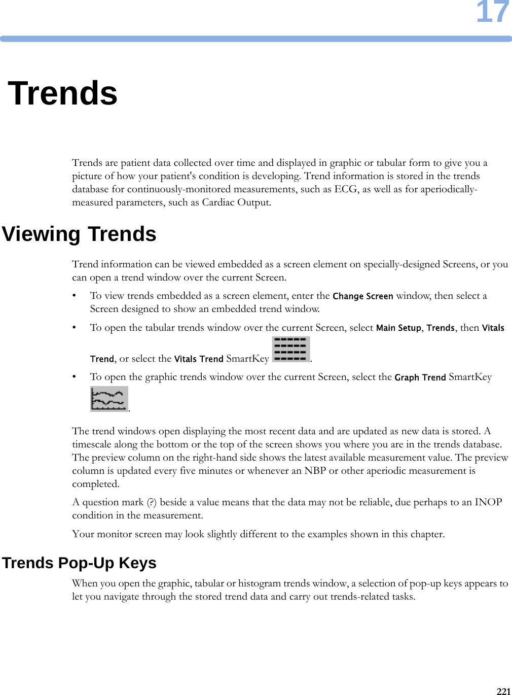 1722117TrendsTrends are patient data collected over time and displayed in graphic or tabular form to give you a picture of how your patient&apos;s condition is developing. Trend information is stored in the trends database for continuously-monitored measurements, such as ECG, as well as for aperiodically-measured parameters, such as Cardiac Output.Viewing TrendsTrend information can be viewed embedded as a screen element on specially-designed Screens, or you can open a trend window over the current Screen.• To view trends embedded as a screen element, enter the Change Screen window, then select a Screen designed to show an embedded trend window.• To open the tabular trends window over the current Screen, select Main Setup, Trends, then Vitals Trend, or select the Vitals Trend SmartKey  .• To open the graphic trends window over the current Screen, select the Graph Trend SmartKey .The trend windows open displaying the most recent data and are updated as new data is stored. A timescale along the bottom or the top of the screen shows you where you are in the trends database. The preview column on the right-hand side shows the latest available measurement value. The preview column is updated every five minutes or whenever an NBP or other aperiodic measurement is completed.A question mark (?) beside a value means that the data may not be reliable, due perhaps to an INOP condition in the measurement.Your monitor screen may look slightly different to the examples shown in this chapter.Trends Pop-Up KeysWhen you open the graphic, tabular or histogram trends window, a selection of pop-up keys appears to let you navigate through the stored trend data and carry out trends-related tasks.