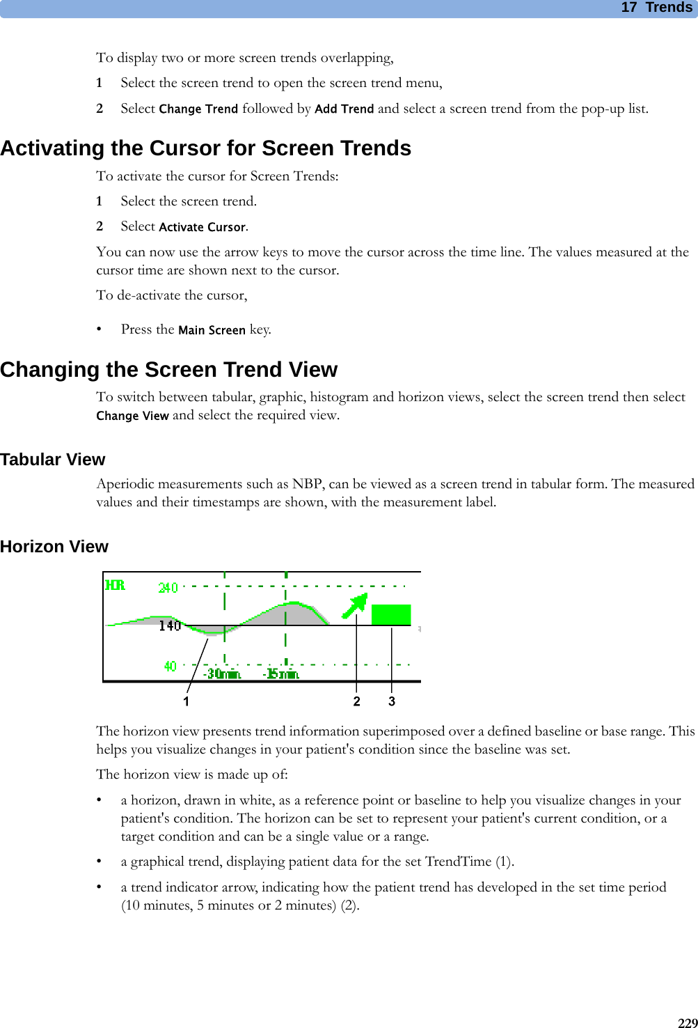 17 Trends229To display two or more screen trends overlapping,1Select the screen trend to open the screen trend menu,2Select Change Trend followed by Add Trend and select a screen trend from the pop-up list.Activating the Cursor for Screen TrendsTo activate the cursor for Screen Trends:1Select the screen trend.2Select Activate Cursor.You can now use the arrow keys to move the cursor across the time line. The values measured at the cursor time are shown next to the cursor.To de-activate the cursor,• Press the Main Screen key.Changing the Screen Trend ViewTo switch between tabular, graphic, histogram and horizon views, select the screen trend then select Change View and select the required view.Tabular ViewAperiodic measurements such as NBP, can be viewed as a screen trend in tabular form. The measured values and their timestamps are shown, with the measurement label.Horizon ViewThe horizon view presents trend information superimposed over a defined baseline or base range. This helps you visualize changes in your patient&apos;s condition since the baseline was set.The horizon view is made up of:• a horizon, drawn in white, as a reference point or baseline to help you visualize changes in your patient&apos;s condition. The horizon can be set to represent your patient&apos;s current condition, or a target condition and can be a single value or a range.• a graphical trend, displaying patient data for the set TrendTime (1).• a trend indicator arrow, indicating how the patient trend has developed in the set time period (10minutes, 5minutes or 2minutes) (2).